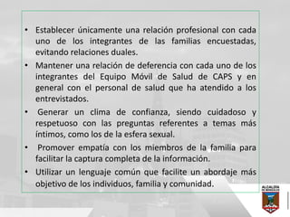 • Establecer únicamente una relación profesional con cada
uno de los integrantes de las familias encuestadas,
evitando relaciones duales.
• Mantener una relación de deferencia con cada uno de los
integrantes del Equipo Móvil de Salud de CAPS y en
general con el personal de salud que ha atendido a los
entrevistados.
• Generar un clima de confianza, siendo cuidadoso y
respetuoso con las preguntas referentes a temas más
íntimos, como los de la esfera sexual.
• Promover empatía con los miembros de la familia para
facilitar la captura completa de la información.
• Utilizar un lenguaje común que facilite un abordaje más
objetivo de los individuos, familia y comunidad.
 