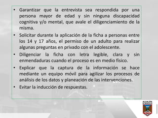 • Garantizar que la entrevista sea respondida por una
persona mayor de edad y sin ninguna discapacidad
cognitiva y/o mental, que avale el diligenciamiento de la
misma.
• Solicitar durante la aplicación de la ficha a personas entre
los 14 y 17 años, el permiso de un adulto para realizar
algunas preguntas en privado con el adolescente.
• Diligenciar la ficha con letra legible, clara y sin
enmendaduras cuando el proceso es en medio físico.
• Explicar que la captura de la información se hace
mediante un equipo móvil para agilizar los procesos de
análisis de los datos y planeación de las intervenciones.
• Evitar la inducción de respuestas.
 