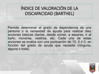 ÍNDICE DE VALORACIÓN DE LA
DISCAPACIDAD (BARTHEL)
Permite determinar el grado de dependencia de una
persona o la necesidad de ayuda para realizar diez
acciones básicas diarias, desde comer, a asearse, ir al
baño, moverse, vestirse, etc. Cada una de estas
acciones se evalúa con una puntuación de 10, 5 ó 0, en
función del grado de ayuda que necesite (ninguna,
alguna o toda).
 