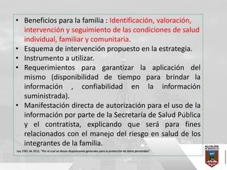 • Beneficios para la familia : Identificación, valoración,
intervención y seguimiento de las condiciones de salud
individual, familiar y comunitaria.
• Esquema de intervención propuesto en la estrategia.
• Instrumento a utilizar.
• Requerimientos para garantizar la aplicación del
mismo (disponibilidad de tiempo para brindar la
información , confiabilidad en la información
suministrada).
• Manifestación directa de autorización para el uso de la
información por parte de la Secretaría de Salud Pública
y el contratista, explicando que será para fines
relacionados con el manejo del riesgo en salud de los
integrantes de la familia.
Ley 1581 de 2012, "Por el cual se dictan disposiciones generales para la protección de datos personales”
 