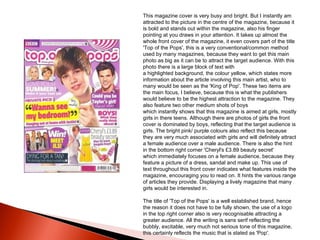 This magazine cover is very busy and bright. But I instantly am attracted to the picture in the centre of the magazine, because it is bold and stands out within the magazine, also his finger pointing at you draws in your attention. It takes up almost the whole front cover of the magazine, it even covers part of the title 'Top of the Pops', this is a very conventional/common method used by many magazines, because they want to get this main photo as big as it can be to attract the target audience. With this photo there is a large block of text with a highlighted background, the colour yellow, which states more information about the article involving this main artist, who to many would be seen as the 'King of Pop'. These two items are the main focus, I believe, because this is what the publishers would believe to be the highest attraction to the magazine. They also feature two other medium shots of boys which instantly shows that this magazine is aimed at girls, mostly girls in there teens. Although there are photos of girls the front cover is dominated by boys, reflecting that the target audience is girls. The bright pink/ purple colours also reflect this because they are very much associated with girls and will definitely attract a female audience over a male audience. There is also the hint in the bottom right corner 'Cheryl's £3.89 beauty secret' which immediately focuses on a female audience, because they feature a picture of a dress, sandal and make up. This use of text throughout this front cover indicates what features inside the magazine, encouraging you to read on. It hints the various range of articles they provide. Displaying a lively magazine that many girls would be interested in.  The title of 'Top of the Pops' is a well established brand, hence the reason it does not have to be fully shown, the use of a logo in the top right corner also is very recognisable attracting a greater audience. All the writing is sans serif reflecting the bubbly, excitable, very much not serious tone of this magazine, this certainly reflects the music that is stated as 'Pop'.  