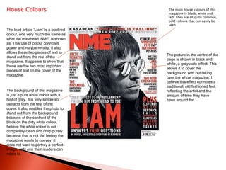 House Colours The main house colours of this magazine is black, white and red. They are all quite common, bold colours that can easily be seen .  The lead article ‘Liam’ is a bold red colour, one very much the same as what the masthead ‘NME’ is shown as. This use of colour connotes power and maybe royalty. It also allows these two pieces of text to stand out from the rest of the magazine. It appears to show that these are the two most important pieces of text on the cover of the magazine.  The picture in the centre of the page is shown in black and white, a greyscale effect. This allows it to cover the background with out taking over the whole magazine. I believe this effect connotes a traditional, old fashioned feel, reflecting the artist and the amount of time they have been around for. The background of this magazine is just a pure white colour with a hint of grey. It is very simple so detracts from the rest of the cover. It also enables the photo to stand out from the background because of the contrast of the black on the dirty white colour. I believe the white colour is not completely clean and crisp purely because that is not the feeling the magazine wants to convey. It does not want to portray a perfect image, only one their readers can relate to.  