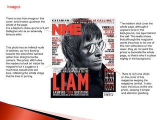 Images There is one main image on this cover, and it takes up almost the whole of the page.  It is a Medium close-up shot of Liam Gallagher who is an extremely famous artist.  This photo has an indirect mode of address, as he is looking towards the side of the camera rather than straight into the camera. This photo still invites the readers to look on inside the magazine but it suggests a much less casual style and tone, reflecting the artists image that he tries to portray.  The medium shot cover the whole page, although it appears to be in the background, one layer behind the text. This really shows that although the magazine wants the photo to be one of the main attractions on the cover, they do not want this photo to dominate the whole page, so that is why it is place slightly in the background.  There is only one photo on the cover of this magazine keeping the magazine central.  It also keep the focus on the one photo, keeping it simple and attention grabbing.  
