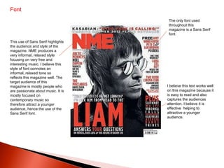 Font  The only font used throughout this magazine is a Sans Serif font.  This use of Sans Serif highlights the audience and style of the magazine. NME produces a very informal, relaxed style focusing on very free and interesting music. I believe this style of font connotes an informal, relaxed tone so reflects this magazine well. The target audience of this magazine is mostly people who are passionate about music. It is mostly focused on contemporary music so therefore attract a younger audience, hence the use of the Sans Serif font.  I believe this text works well on this magazine because it is easy to read and also captures the audiences attention. I believe it is effective  helping to attractive a younger audience.  