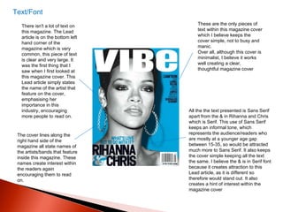Text/Font There isn't a lot of text on this magazine. The Lead article is on the bottom left hand corner of the magazine which is very common, this piece of text is clear and very large. It was the first thing that I saw when I first looked at this magazine cover. This Lead article simply states the name of the artist that feature on the cover, emphasising her importance in this industry, encouraging more people to read on.  The cover lines along the right hand side of the magazine all state names of the artists/bands that feature inside this magazine. These names create interest within the readers again encouraging them to read on.  These are the only pieces of text within this magazine cover which I believe keeps the cover simple, not to busy and manic. Over all, although this cover is minimalist, I believe it works well creating a clear, thoughtful magazine cover All the the text presented is Sans Serif apart from the & in Rihanna and Chris which is Serif. This use of Sans Serif keeps an informal tone, which represents the audience/readers who are mostly at a younger age gap between 15-35, so would be attracted much more to Sans Serif. It also keeps the cover simple keeping all the text the same. I believe the & is in Serif font because it creates attraction to this Lead article, as it is different so therefore would stand out. It also creates a hint of interest within the magazine cover 