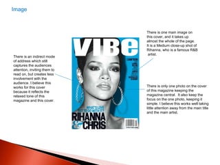 There is an indirect mode of address which still captures the audiences attention, inviting them to read on, but creates less involvement with the audience. I believe this works for this cover because it reflects the relaxed tone of this magazine and this cover.  There is one main image on this cover, and it takes up almost the whole of the page.  It is a Medium close-up shot of Rihanna, who is a famous R&B  artist.  There is only one photo on the cover of this magazine keeping the magazine central.  It also keep the focus on the one photo, keeping it simple. I believe this works well taking little attention away from the main title and the main artist.  Image 