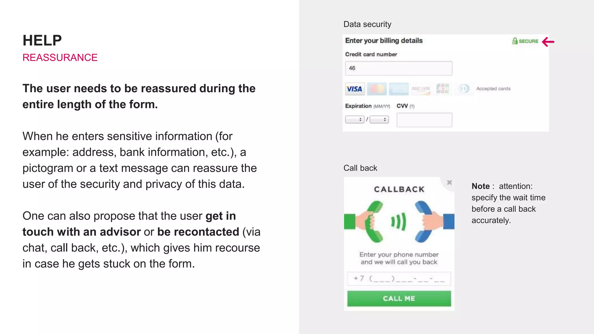 HELP
REASSURANCE
The user needs to be reassured during the
entire length of the form.
When he enters sensitive information (for
example: address, bank information, etc.), a
pictogram or a text message can reassure the
user of the security and privacy of this data.
One can also propose that the user get in
touch with an advisor or be recontacted (via
chat, call back, etc.), which gives him recourse
in case he gets stuck on the form.
Call back
Data security
Note : attention:
specify the wait time
before a call back
accurately.
 