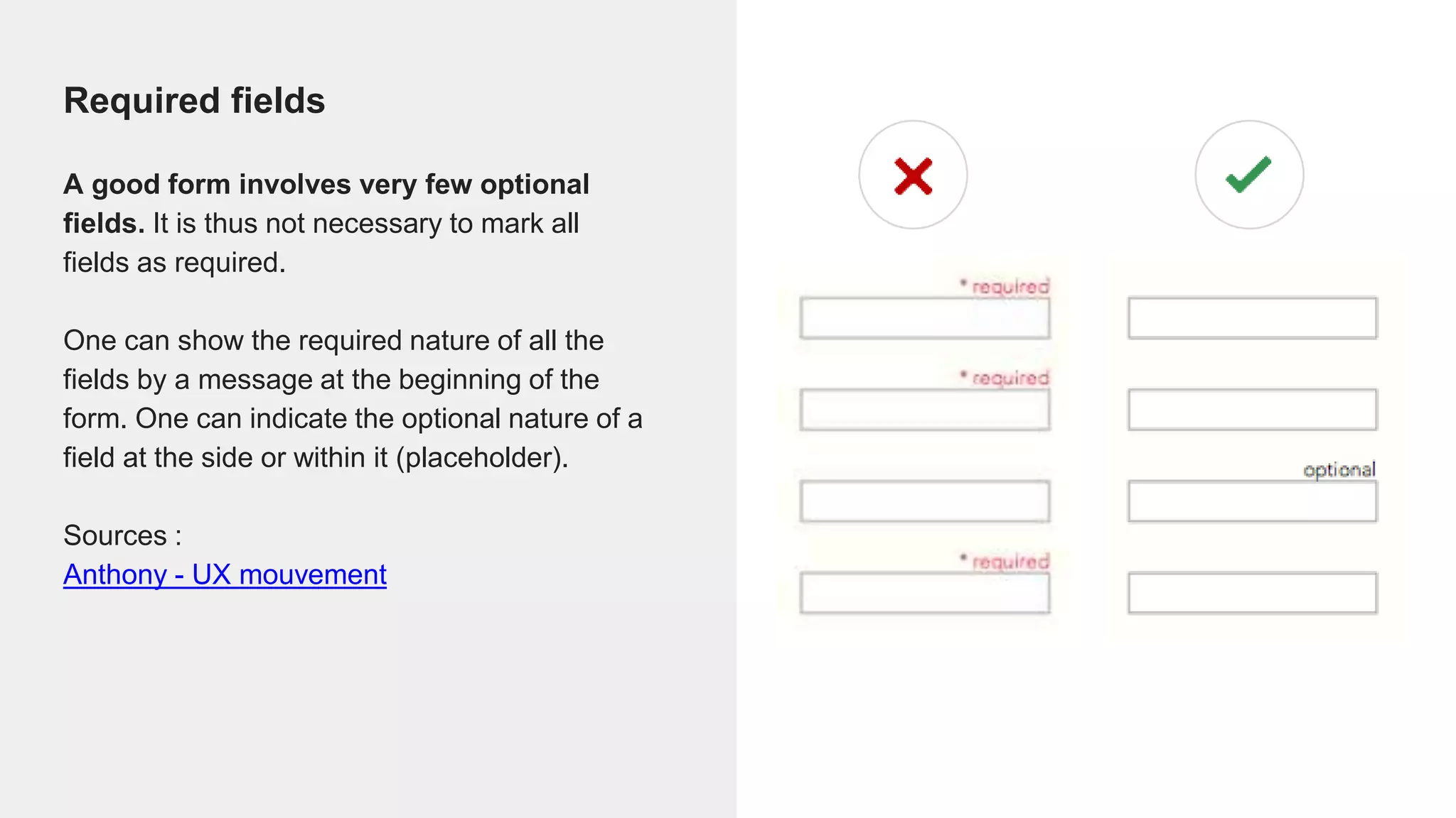 Required fields
A good form involves very few optional
fields. It is thus not necessary to mark all
fields as required.
One can show the required nature of all the
fields by a message at the beginning of the
form. One can indicate the optional nature of a
field at the side or within it (placeholder).
Sources :
Anthony - UX mouvement
 