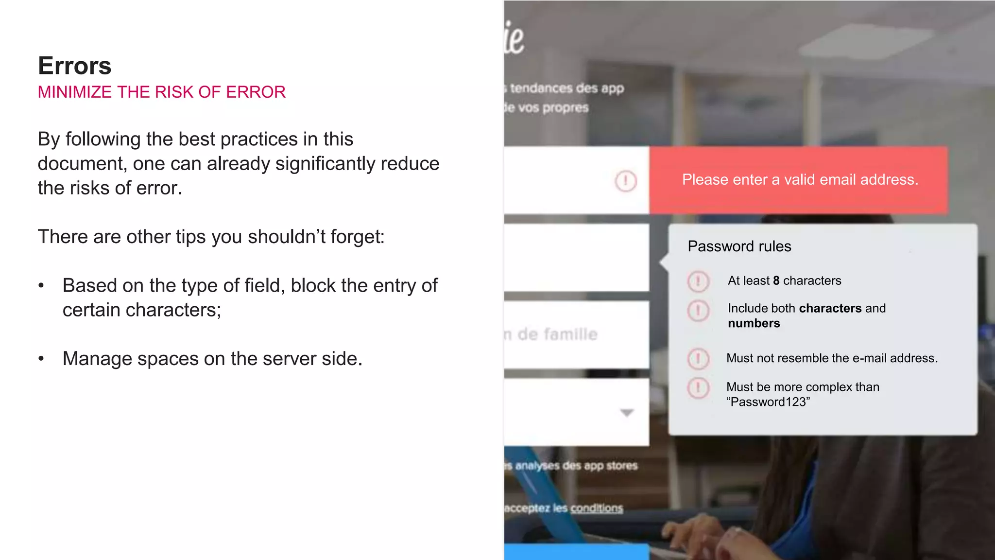 Errors
MINIMIZE THE RISK OF ERROR
By following the best practices in this
document, one can already significantly reduce
the risks of error.
There are other tips you shouldn’t forget:
• Based on the type of field, block the entry of
certain characters;
• Manage spaces on the server side.
Please enter a valid email address.
Password rules
At least 8 characters
Include both characters and
numbers
Must not resemble the e-mail address.
Must be more complex than
“Password123”
 