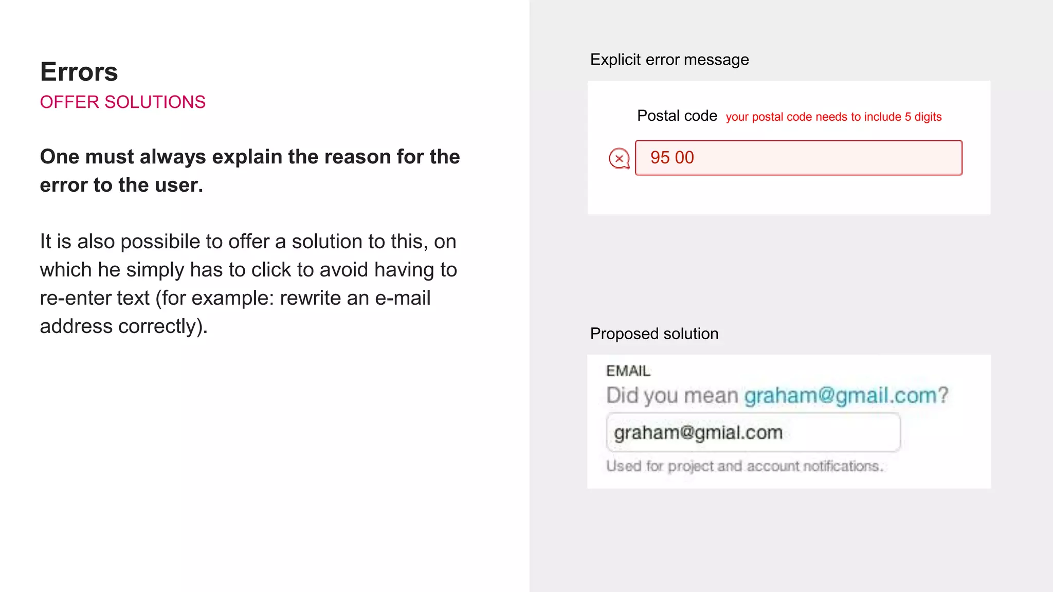 Errors
OFFER SOLUTIONS
One must always explain the reason for the
error to the user.
It is also possibile to offer a solution to this, on
which he simply has to click to avoid having to
re-enter text (for example: rewrite an e-mail
address correctly).
Message d’erreur explicite
Proposition de solution
95 00
Explicit error message
Postal code your postal code needs to include 5 digits
Proposed solution
 
