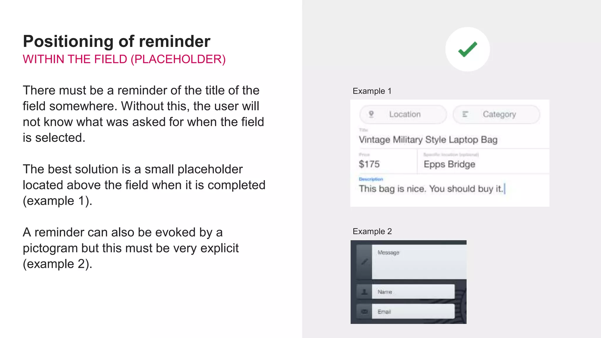 Positioning of reminder
WITHIN THE FIELD (PLACEHOLDER)
There must be a reminder of the title of the
field somewhere. Without this, the user will
not know what was asked for when the field
is selected.
The best solution is a small placeholder
located above the field when it is completed
(example 1).
A reminder can also be evoked by a
pictogram but this must be very explicit
(example 2).
Example 2
Example 1
 