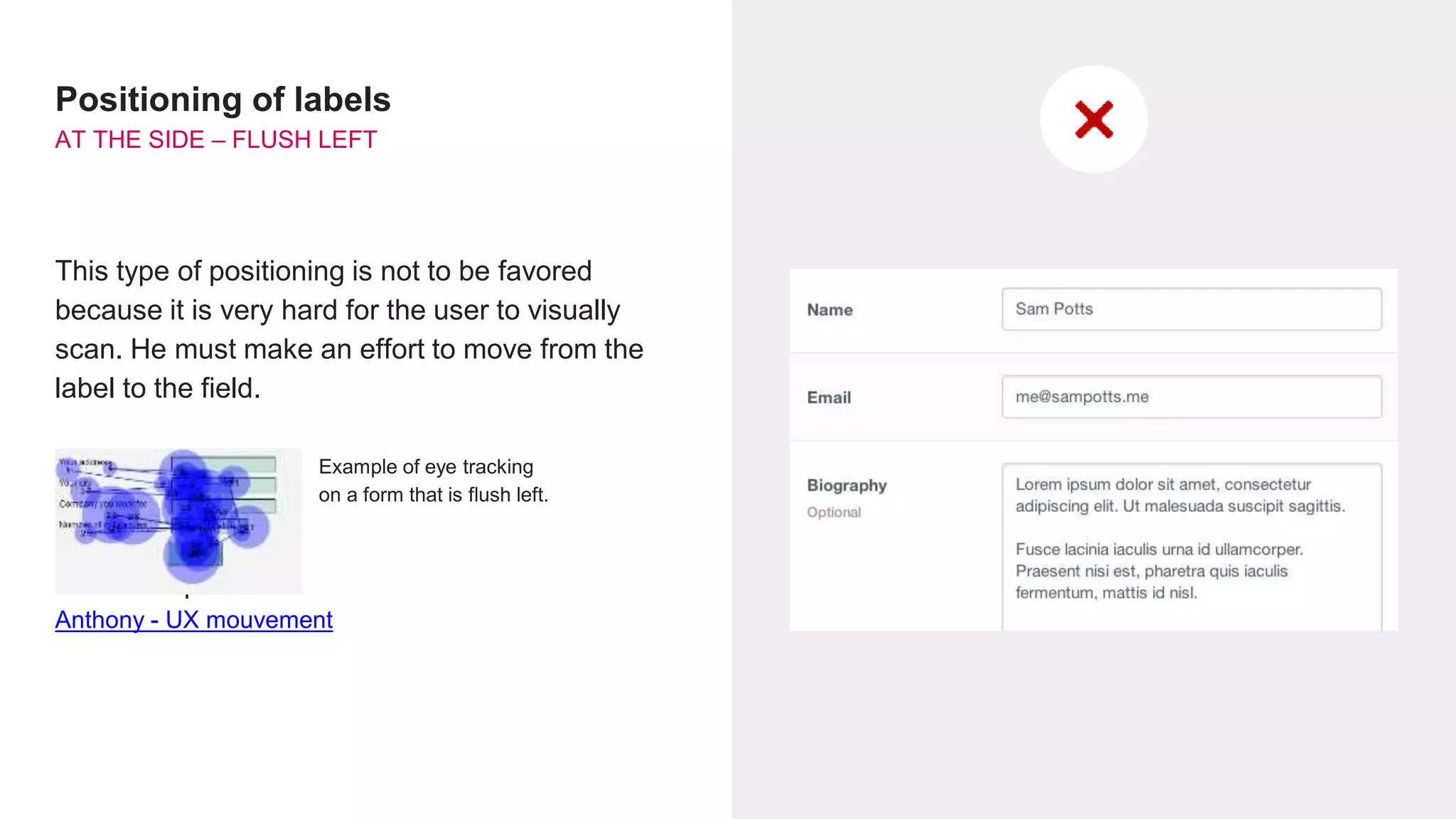 Positioning of labels
AT THE SIDE – FLUSH LEFT
This type of positioning is not to be favored
because it is very hard for the user to visually
scan. He must make an effort to move from the
label to the field.
Pour aller plus loin :
Anthony - UX mouvement
Example of eye tracking
on a form that is flush left.
 