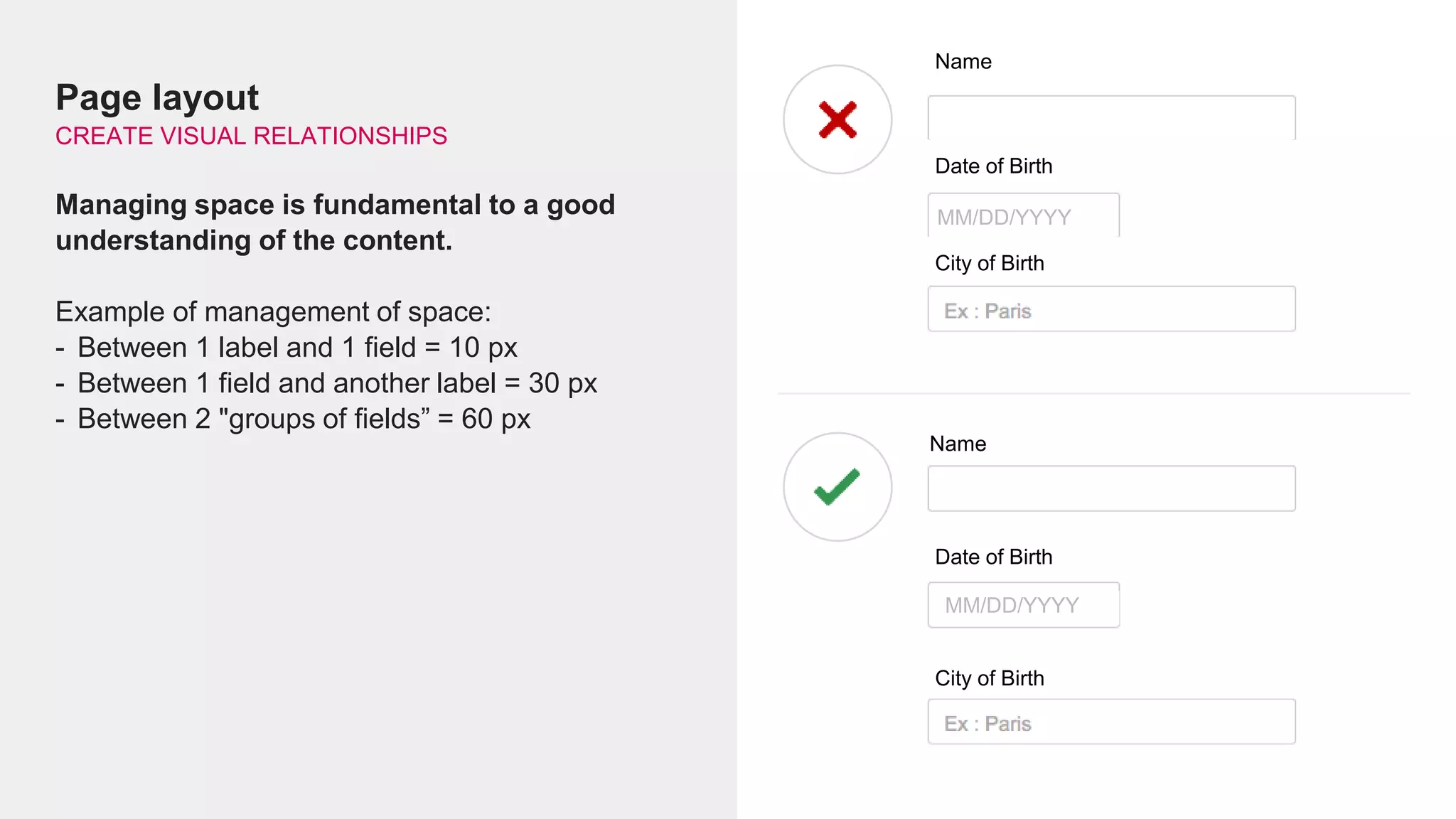 Page layout
CREATE VISUAL RELATIONSHIPS
Managing space is fundamental to a good
understanding of the content.
Example of management of space:
- Between 1 label and 1 field = 10 px
- Between 1 field and another label = 30 px
- Between 2 "groups of fields” = 60 px
Name
Date of Birth
MM/DD/YYYY
City of Birth
Name
Date of Birth
MM/DD/YYYY
City of Birth
 