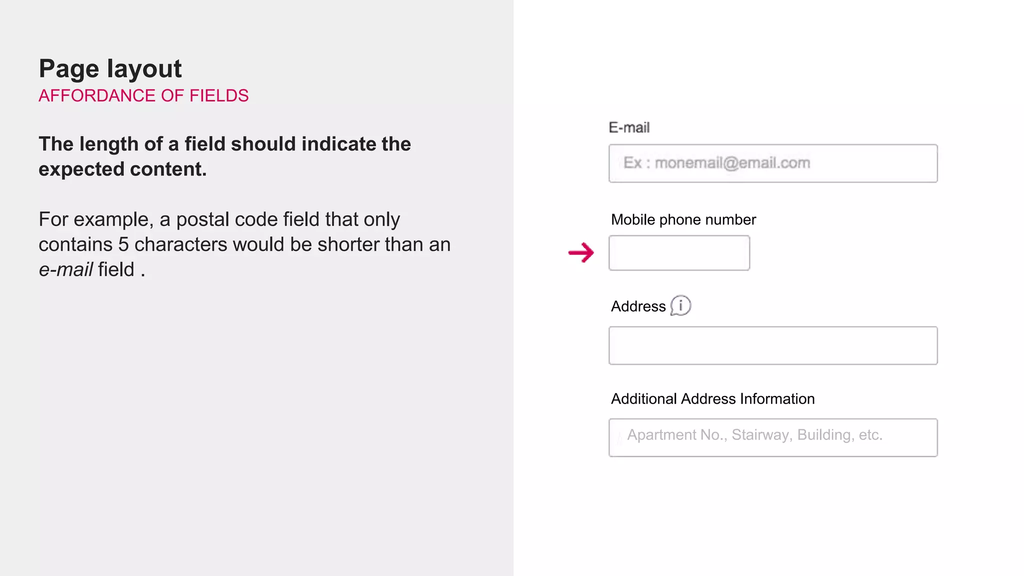 Page layout
AFFORDANCE OF FIELDS
The length of a field should indicate the
expected content.
For example, a postal code field that only
contains 5 characters would be shorter than an
e-mail field .
Mobile phone number
Address
Additional Address Information
Apartment No., Stairway, Building, etc.
 