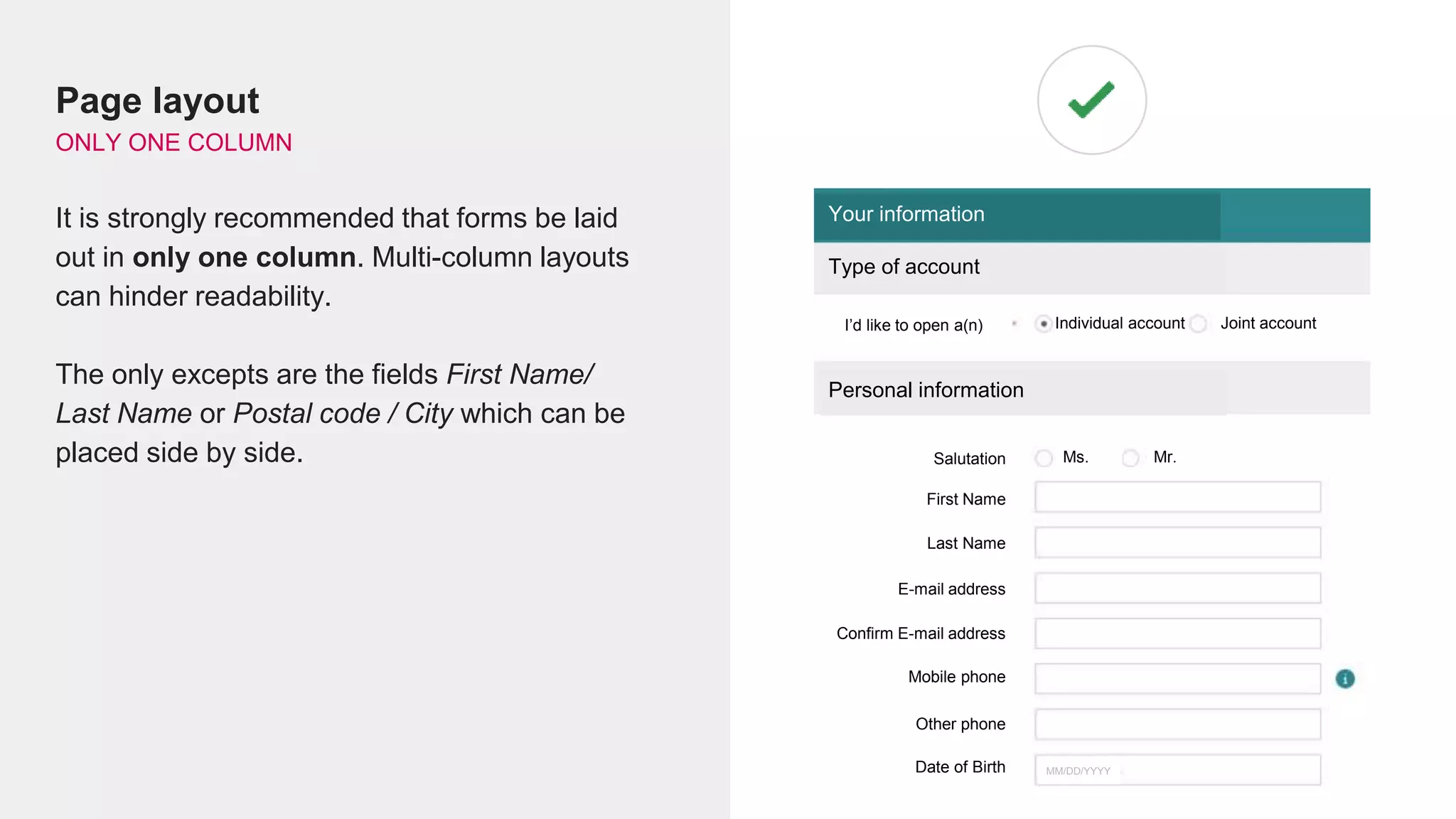 Page layout
ONLY ONE COLUMN
It is strongly recommended that forms be laid
out in only one column. Multi-column layouts
can hinder readability.
The only excepts are the fields First Name/
Last Name or Postal code / City which can be
placed side by side.
Your information
Type of account
I’d like to open a(n) Individual account Joint account
Personal information
Salutation Mr.Ms.
First Name
Last Name
E-mail address
Confirm E-mail address
Mobile phone
Other phone
Date of Birth MM/DD/YYYY
 