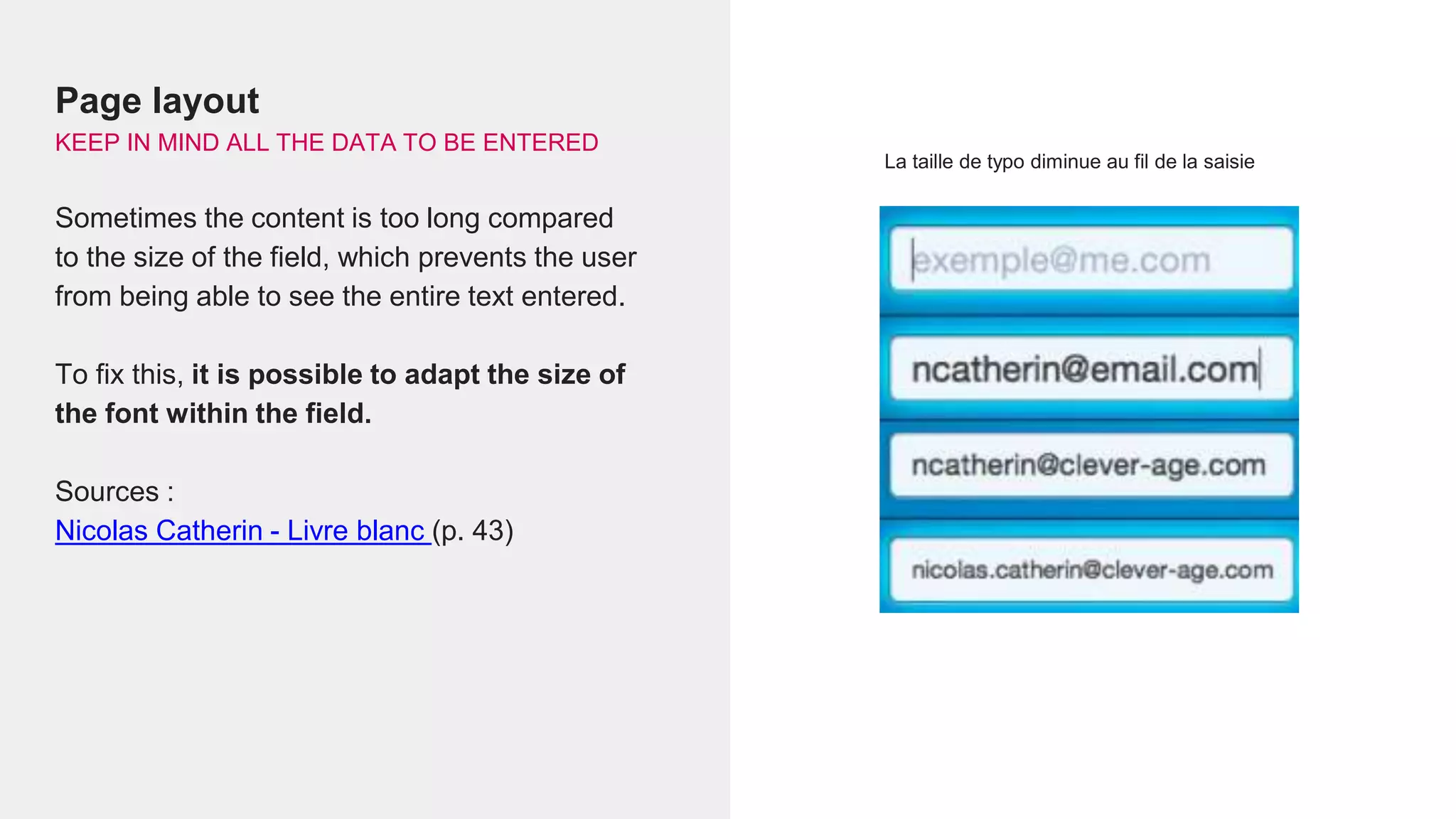 La taille de typo diminue au fil de la saisie
Page layout
KEEP IN MIND ALL THE DATA TO BE ENTERED
Sometimes the content is too long compared
to the size of the field, which prevents the user
from being able to see the entire text entered.
To fix this, it is possible to adapt the size of
the font within the field.
Sources :
Nicolas Catherin - Livre blanc (p. 43)
 