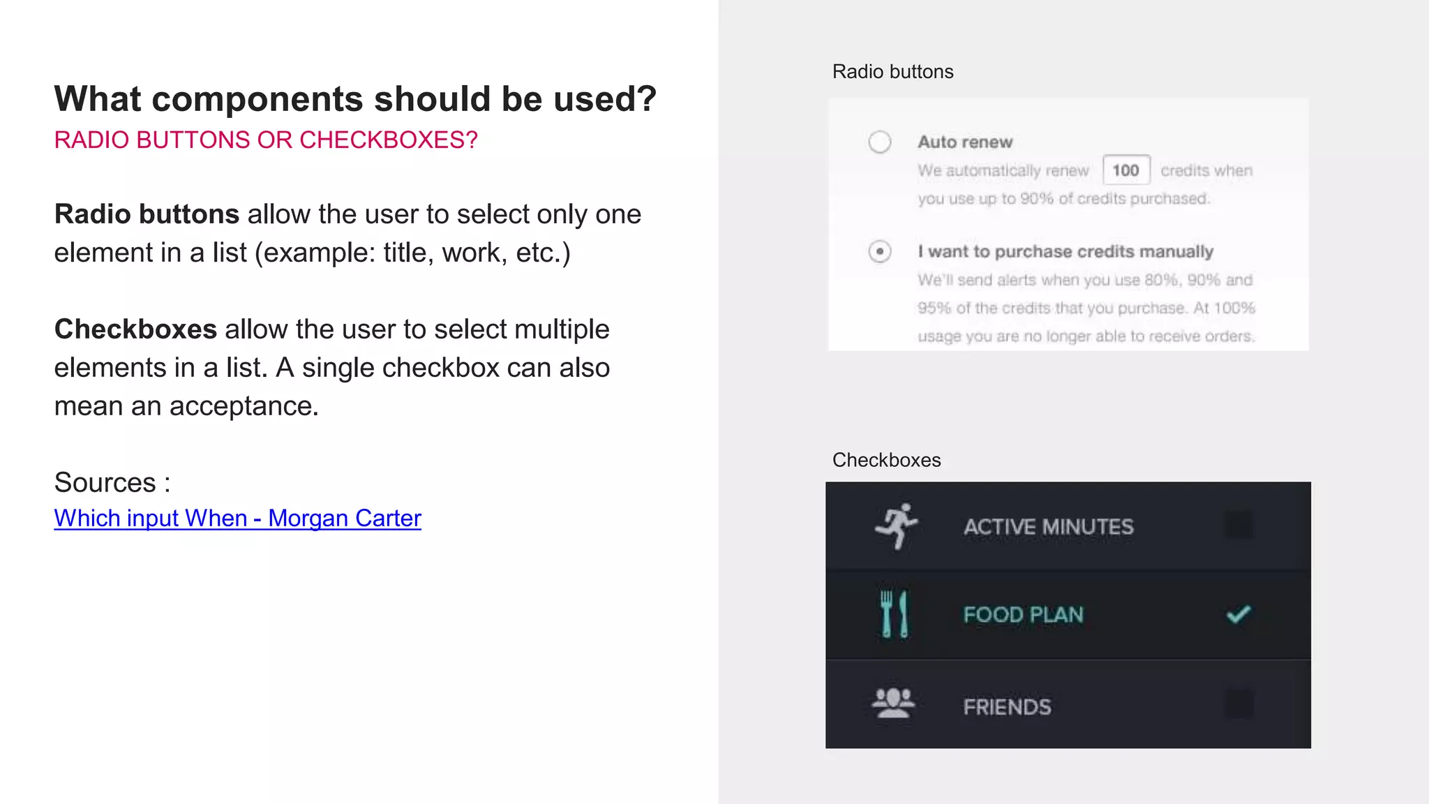 What components should be used?
RADIO BUTTONS OR CHECKBOXES?
Radio buttons allow the user to select only one
element in a list (example: title, work, etc.)
Checkboxes allow the user to select multiple
elements in a list. A single checkbox can also
mean an acceptance.
Sources :
Which input When - Morgan Carter
Radio buttons
Checkboxes
 