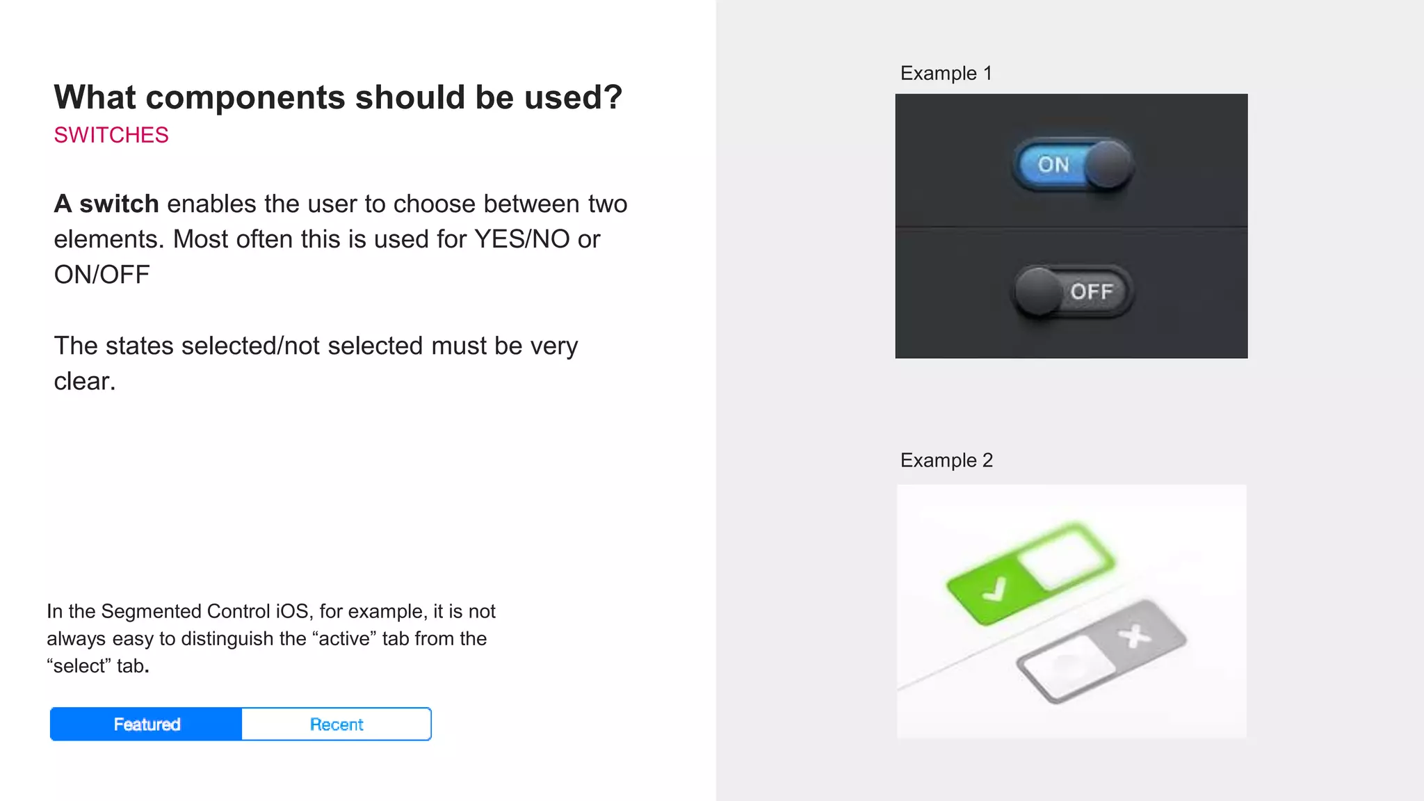 What components should be used?
SWITCHES
A switch enables the user to choose between two
elements. Most often this is used for YES/NO or
ON/OFF
The states selected/not selected must be very
clear.
Example 1
Example 2
In the Segmented Control iOS, for example, it is not
always easy to distinguish the “active” tab from the
“select” tab.
 