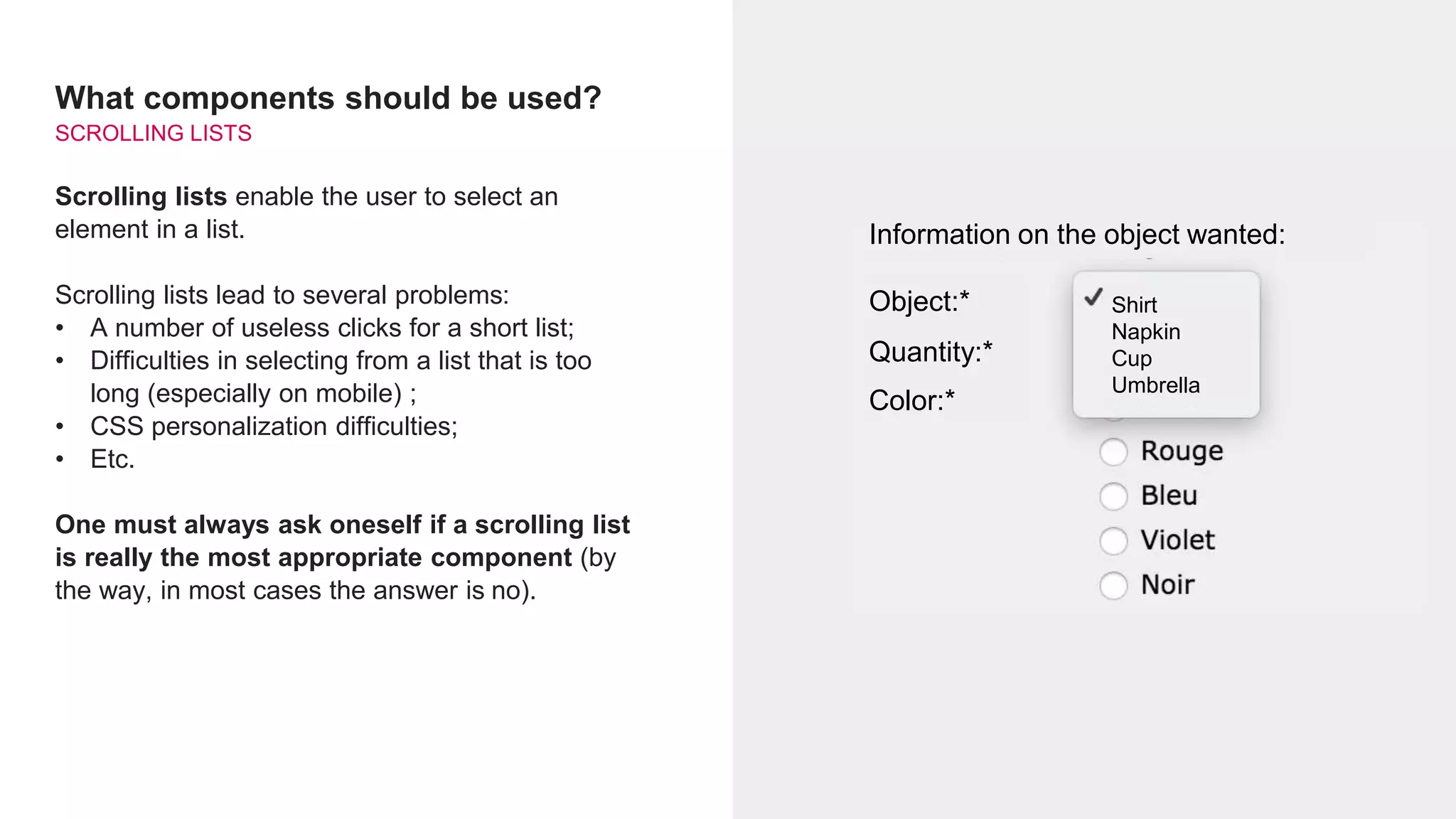 What components should be used?
SCROLLING LISTS
Scrolling lists enable the user to select an
element in a list.
Scrolling lists lead to several problems:
• A number of useless clicks for a short list;
• Difficulties in selecting from a list that is too
long (especially on mobile) ;
• CSS personalization difficulties;
• Etc.
One must always ask oneself if a scrolling list
is really the most appropriate component (by
the way, in most cases the answer is no).
Information on the object wanted:
Object:*
Quantity:*
Color:*
Shirt
Napkin
Cup
Umbrella
 
