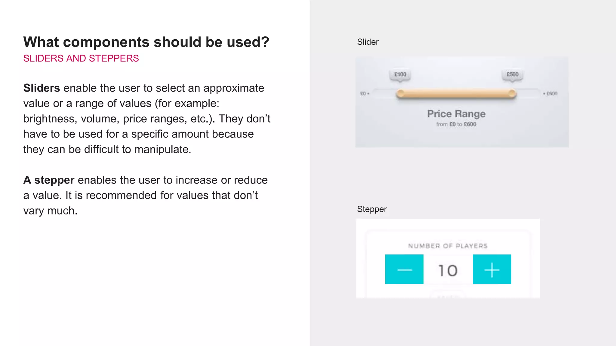 What components should be used?
SLIDERS AND STEPPERS
Sliders enable the user to select an approximate
value or a range of values (for example:
brightness, volume, price ranges, etc.). They don’t
have to be used for a specific amount because
they can be difficult to manipulate.
A stepper enables the user to increase or reduce
a value. It is recommended for values that don’t
vary much.
Slider
Stepper
 