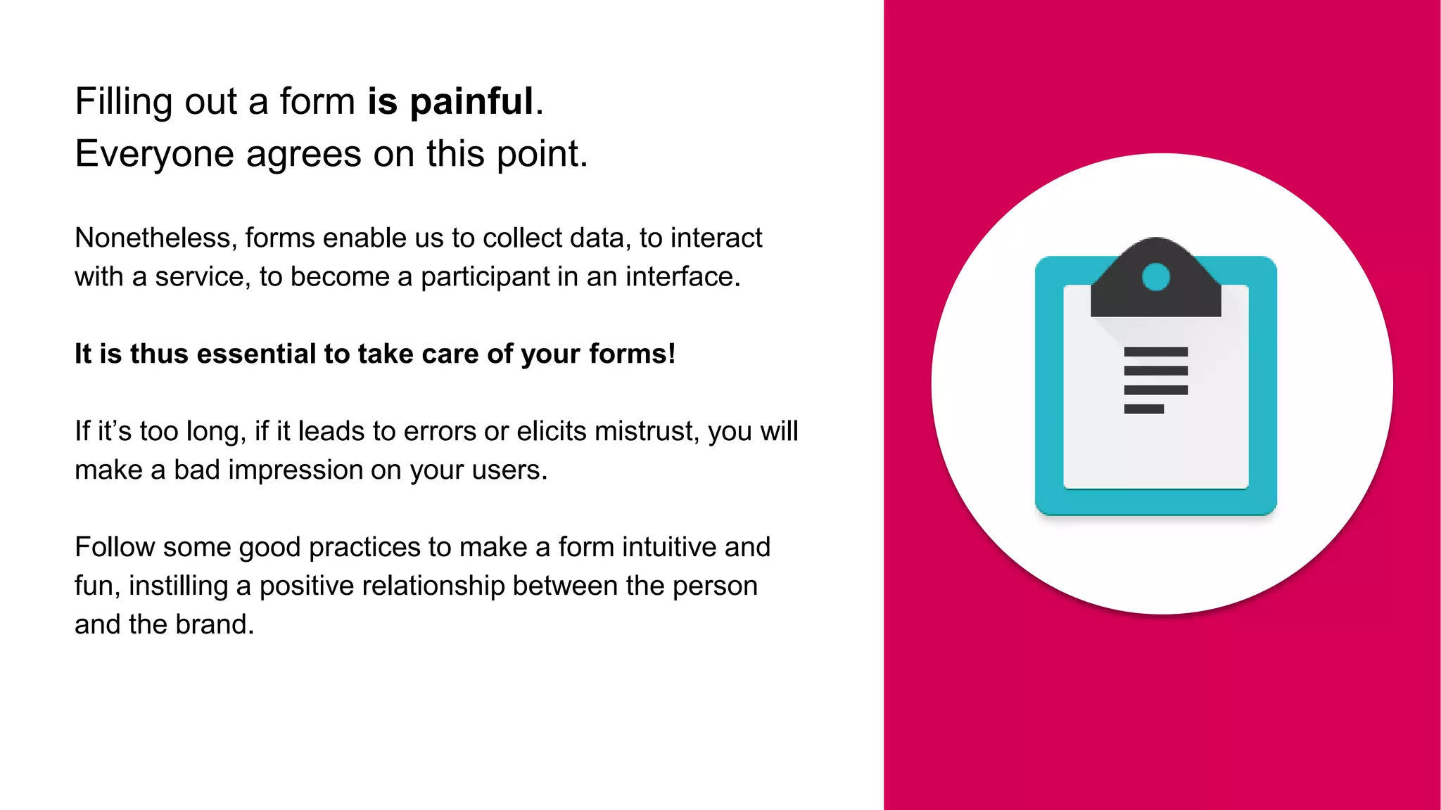 Filling out a form is painful.
Everyone agrees on this point.
Nonetheless, forms enable us to collect data, to interact
with a service, to become a participant in an interface.
It is thus essential to take care of your forms!
If it’s too long, if it leads to errors or elicits mistrust, you will
make a bad impression on your users.
Follow some good practices to make a form intuitive and
fun, instilling a positive relationship between the person
and the brand.
 