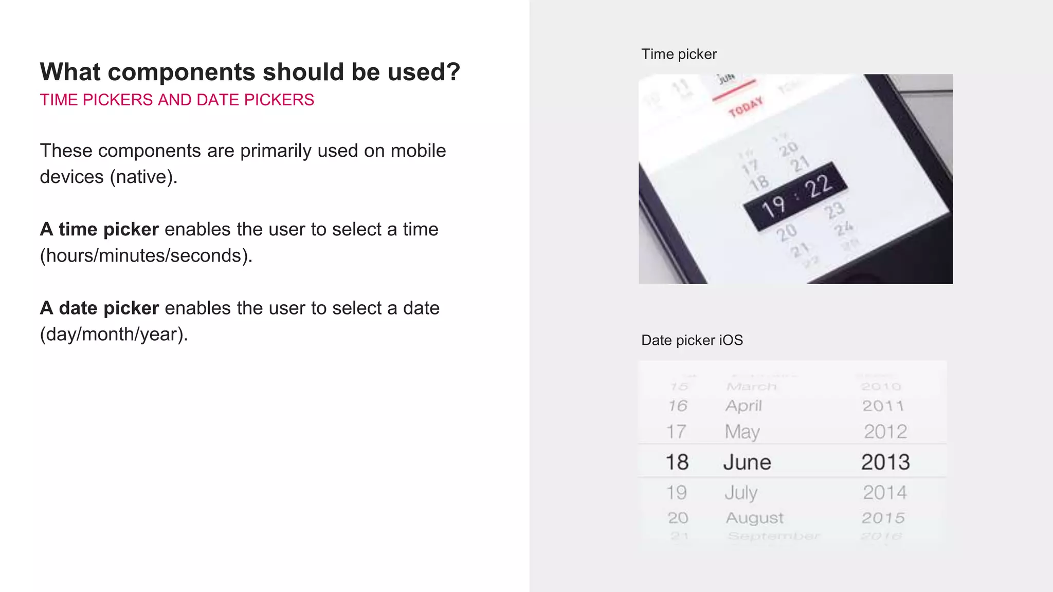 What components should be used?
TIME PICKERS AND DATE PICKERS
These components are primarily used on mobile
devices (native).
A time picker enables the user to select a time
(hours/minutes/seconds).
A date picker enables the user to select a date
(day/month/year).
Time picker
Date picker iOS
 