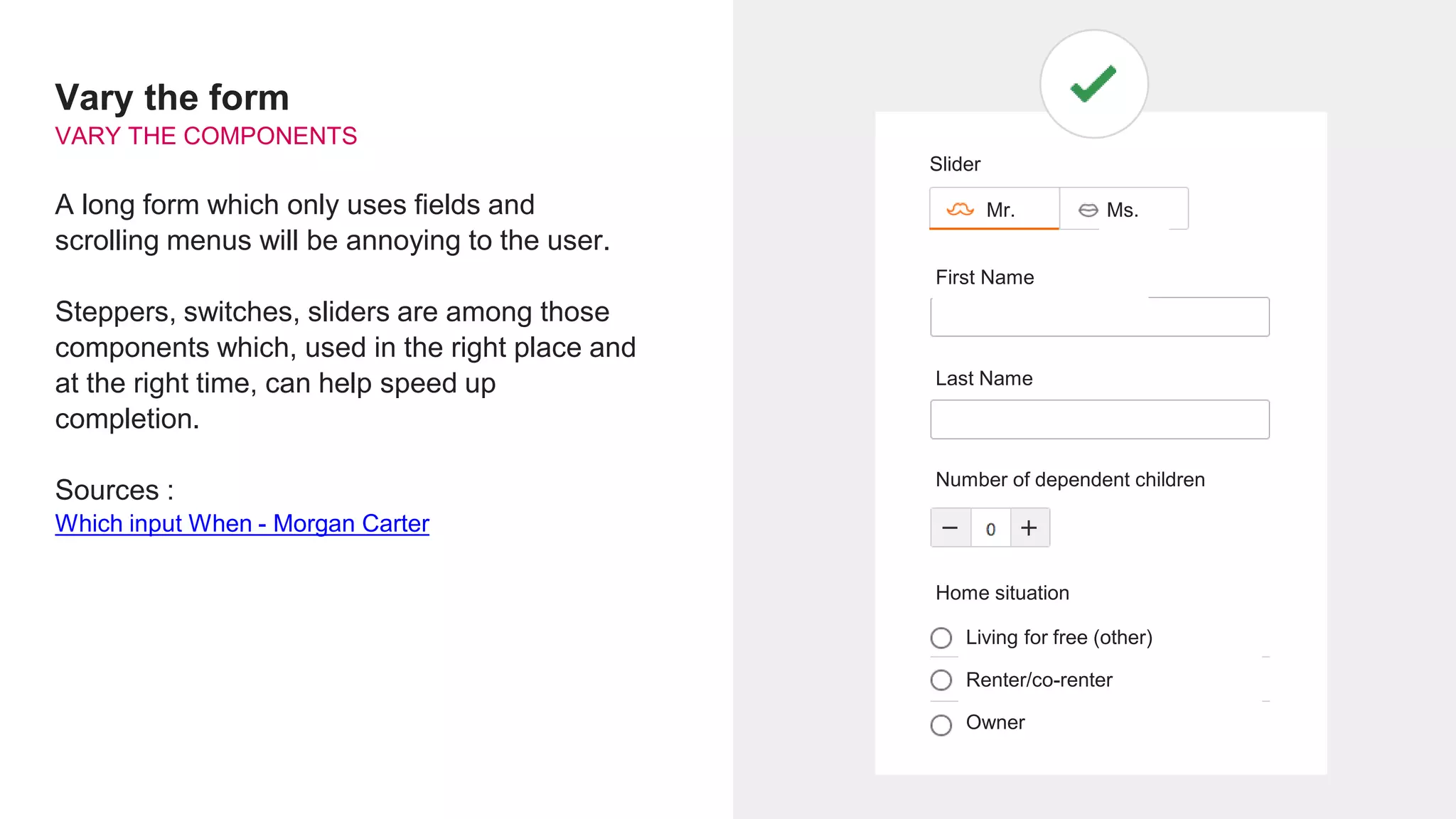 Vary the form
VARY THE COMPONENTS
A long form which only uses fields and
scrolling menus will be annoying to the user.
Steppers, switches, sliders are among those
components which, used in the right place and
at the right time, can help speed up
completion.
Sources :
Which input When - Morgan Carter
Slider
Mr. Ms.
First Name
Last Name
Number of dependent children
Home situation
Living for free (other)
Renter/co-renter
Owner
 