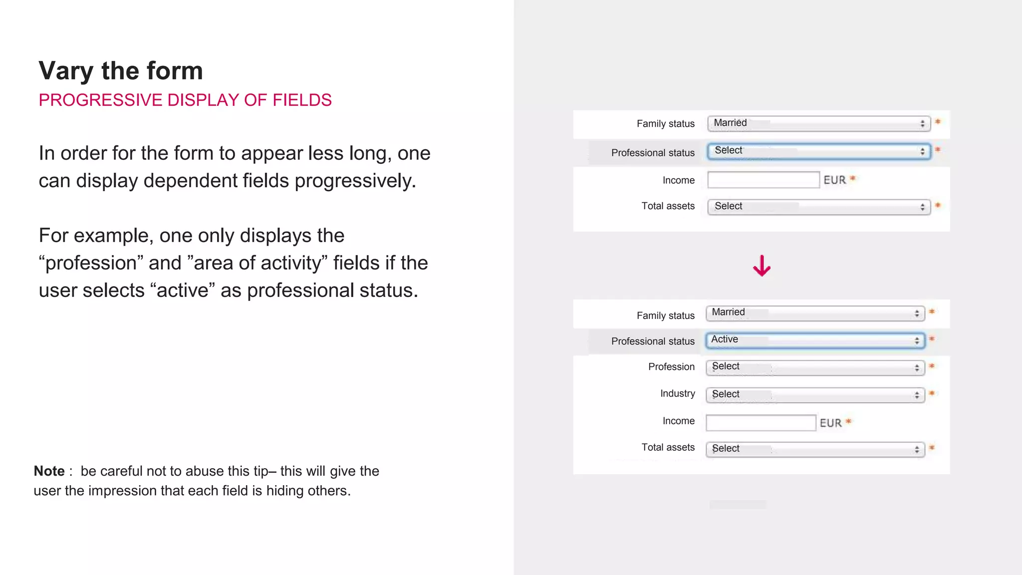 Vary the form
PROGRESSIVE DISPLAY OF FIELDS
In order for the form to appear less long, one
can display dependent fields progressively.
For example, one only displays the
“profession” and ”area of activity” fields if the
user selects “active” as professional status.
Note : be careful not to abuse this tip– this will give the
user the impression that each field is hiding others.
Family status Married
SelectProfessional status
Income
Total assets Select
Select
Select
Select
Married
Active
Family status
Professional status
Income
Total assets
Profession
Industry
 
