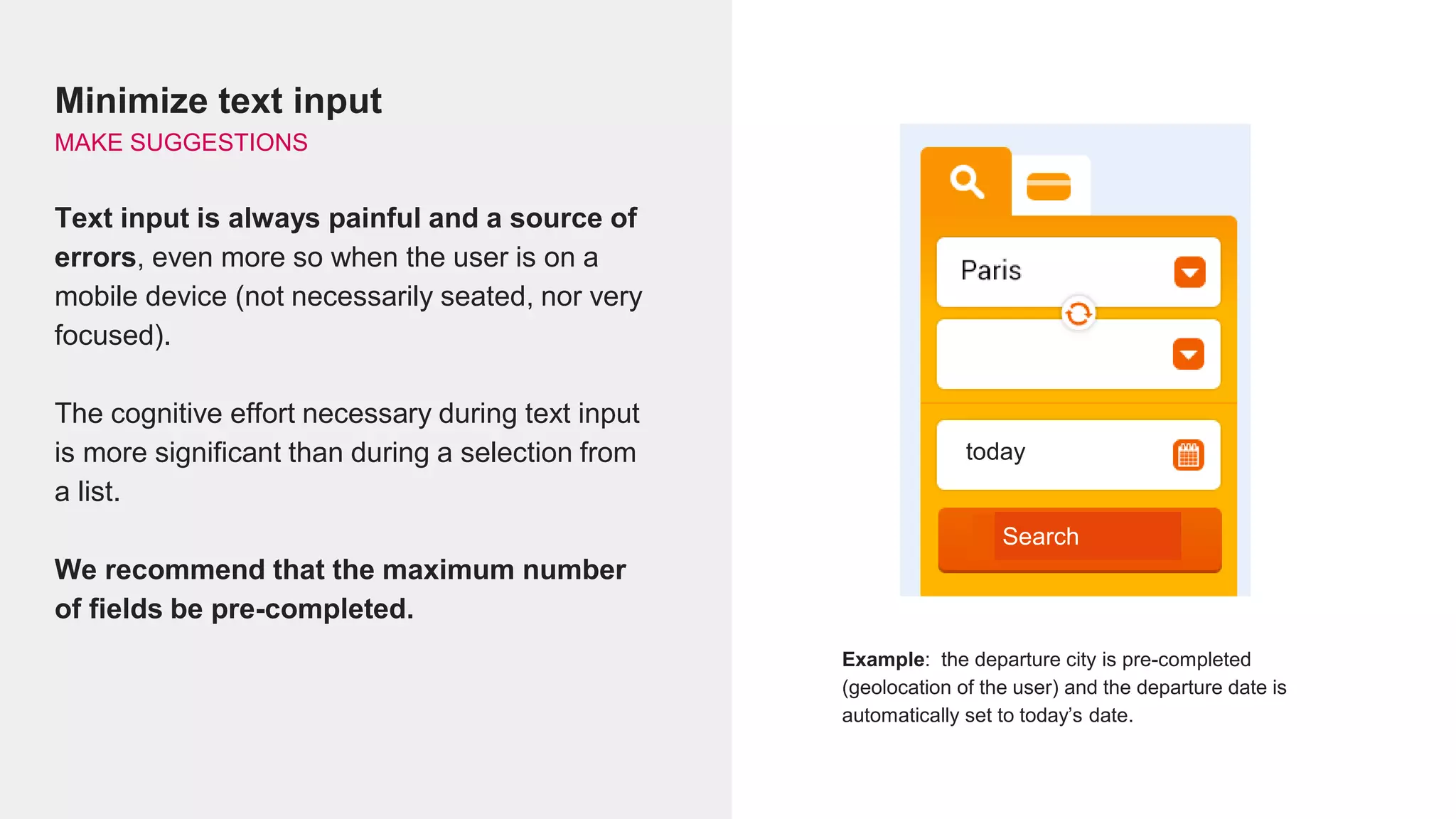 Minimize text input
MAKE SUGGESTIONS
Text input is always painful and a source of
errors, even more so when the user is on a
mobile device (not necessarily seated, nor very
focused).
The cognitive effort necessary during text input
is more significant than during a selection from
a list.
We recommend that the maximum number
of fields be pre-completed.
Example: the departure city is pre-completed
(geolocation of the user) and the departure date is
automatically set to today’s date.
today
Search
 