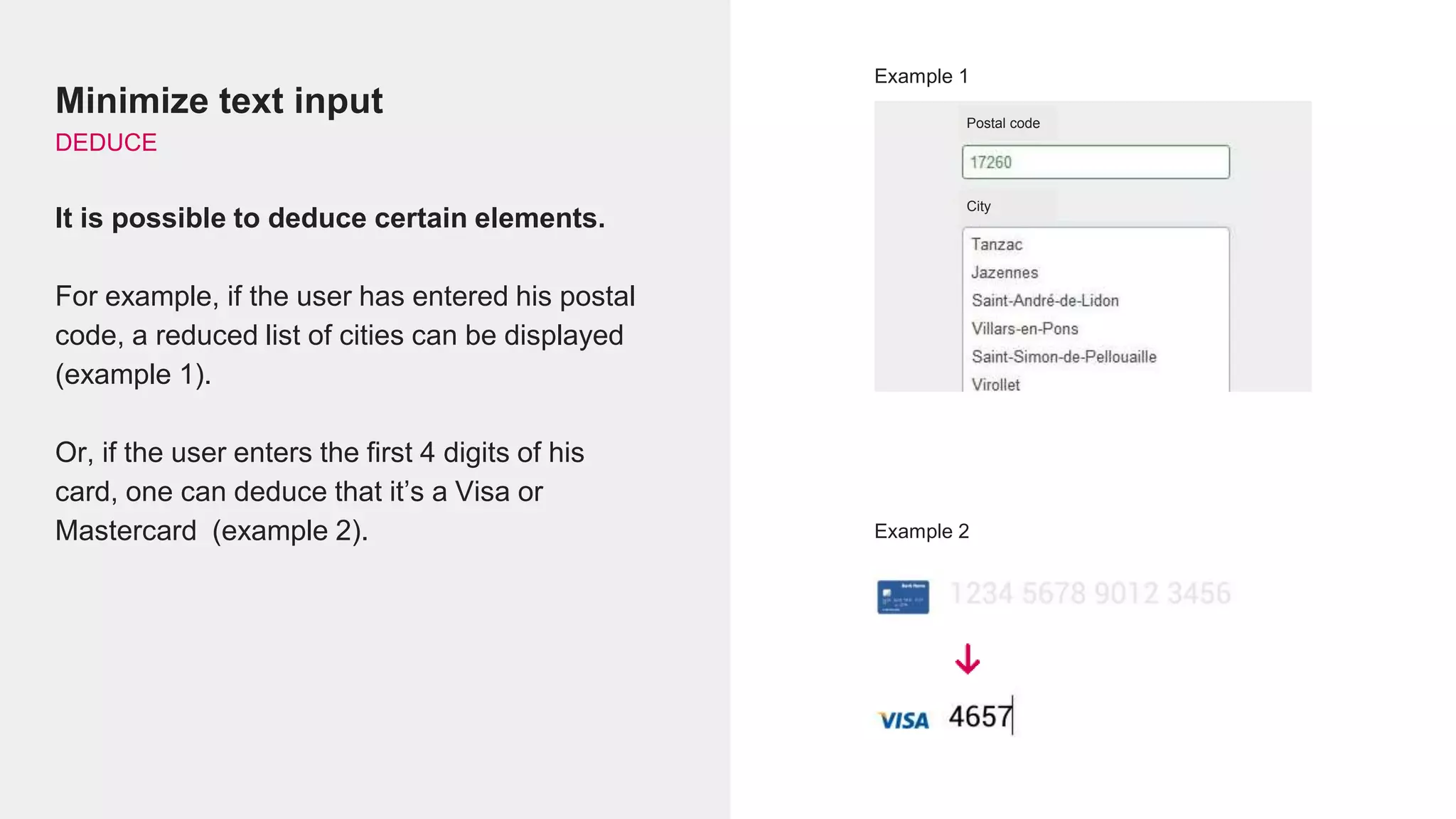 Minimize text input
DEDUCE
It is possible to deduce certain elements.
For example, if the user has entered his postal
code, a reduced list of cities can be displayed
(example 1).
Or, if the user enters the first 4 digits of his
card, one can deduce that it’s a Visa or
Mastercard (example 2).
Example 1
Example 2
City
Postal code
 