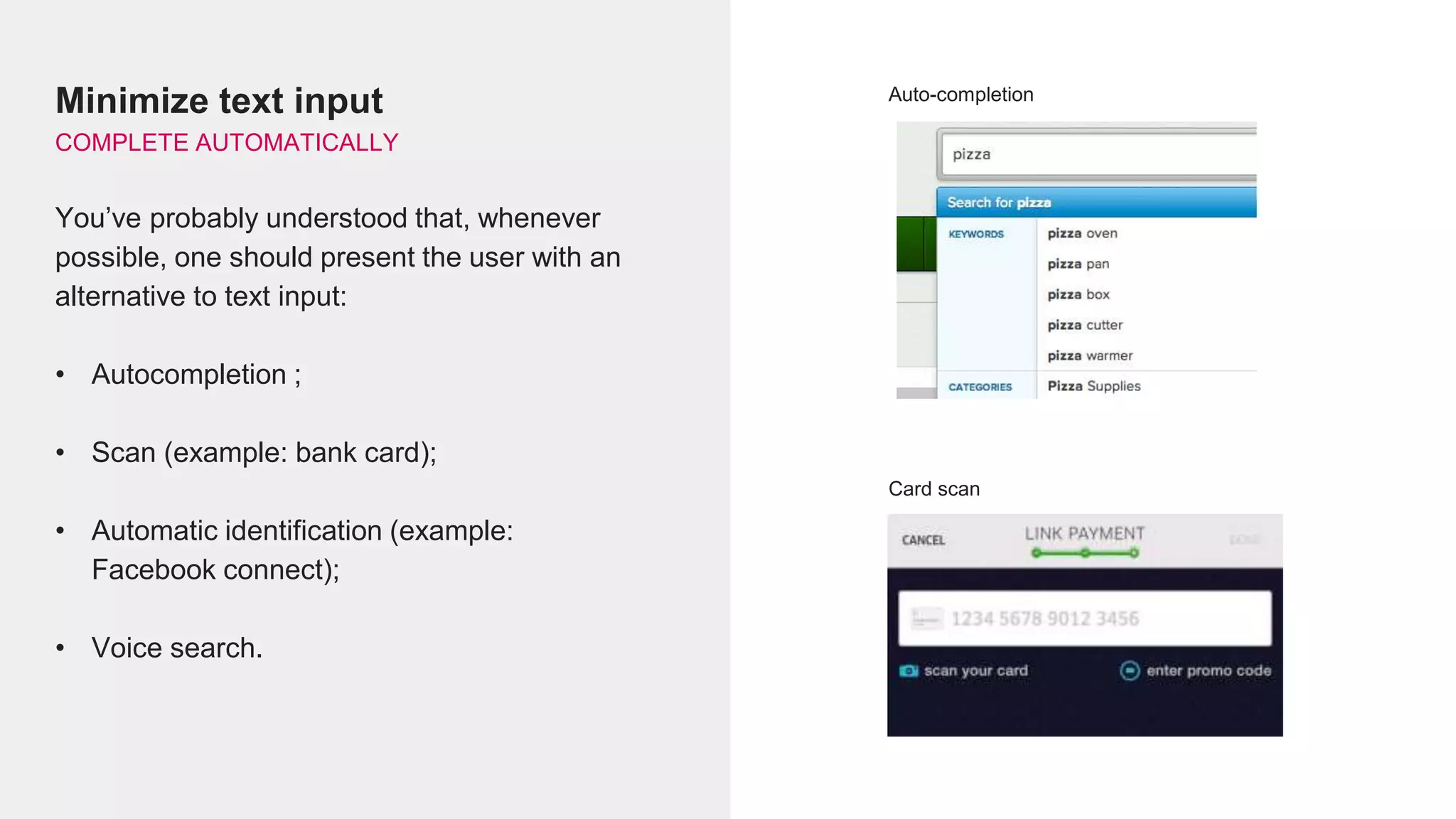 Minimize text input
COMPLETE AUTOMATICALLY
You’ve probably understood that, whenever
possible, one should present the user with an
alternative to text input:
• Autocompletion ;
• Scan (example: bank card);
• Automatic identification (example:
Facebook connect);
• Voice search.
Auto-completion
Card scan
 