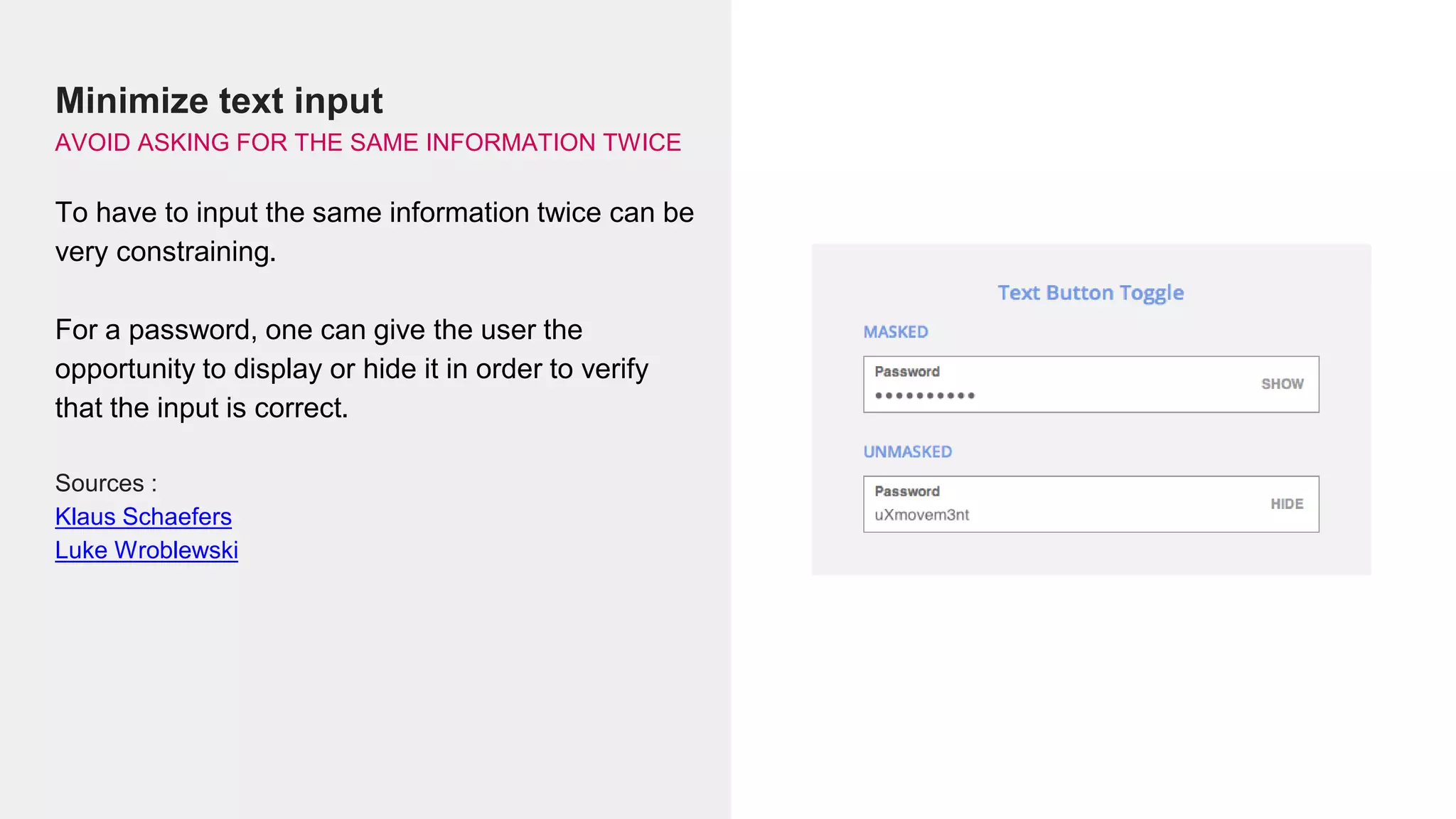 Minimize text input
AVOID ASKING FOR THE SAME INFORMATION TWICE
To have to input the same information twice can be
very constraining.
For a password, one can give the user the
opportunity to display or hide it in order to verify
that the input is correct.
Sources :
Klaus Schaefers
Luke Wroblewski
 