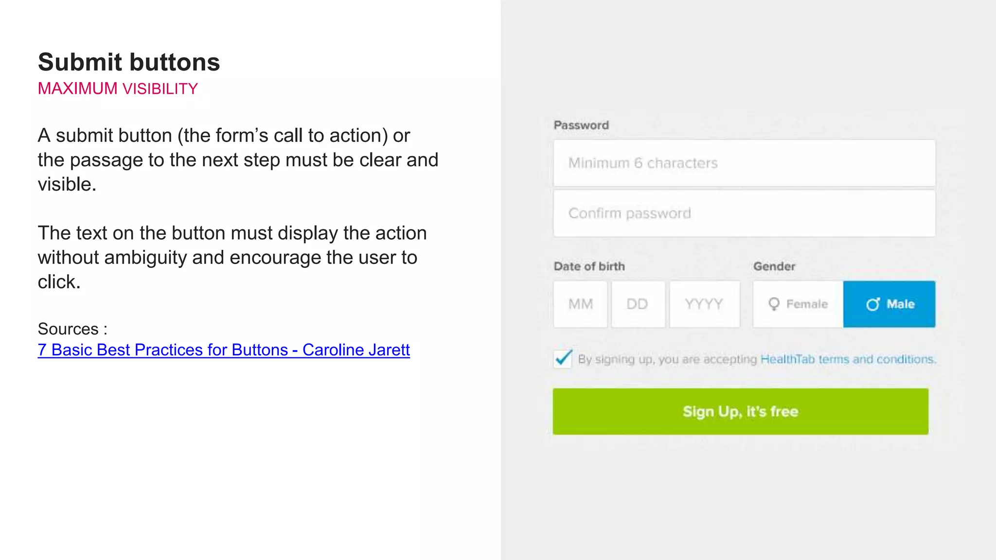 Submit buttons
MAXIMUM VISIBILITY
A submit button (the form’s call to action) or
the passage to the next step must be clear and
visible.
The text on the button must display the action
without ambiguity and encourage the user to
click.
Sources :
7 Basic Best Practices for Buttons - Caroline Jarett
 