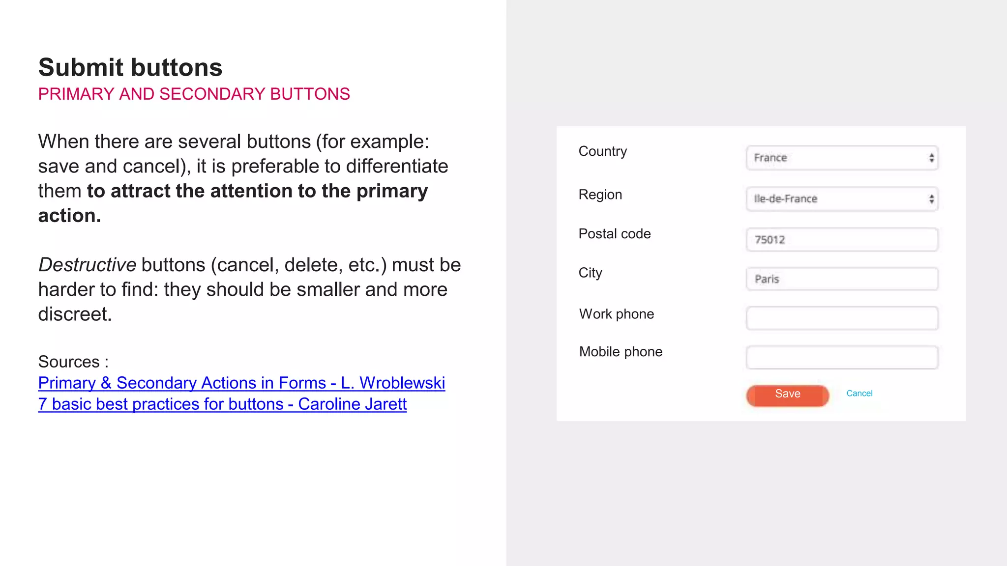 Submit buttons
PRIMARY AND SECONDARY BUTTONS
When there are several buttons (for example:
save and cancel), it is preferable to differentiate
them to attract the attention to the primary
action.
Destructive buttons (cancel, delete, etc.) must be
harder to find: they should be smaller and more
discreet.
Sources :
Primary & Secondary Actions in Forms - L. Wroblewski
7 basic best practices for buttons - Caroline Jarett
Country
Region
Postal code
City
Work phone
CancelSave
Mobile phone
 