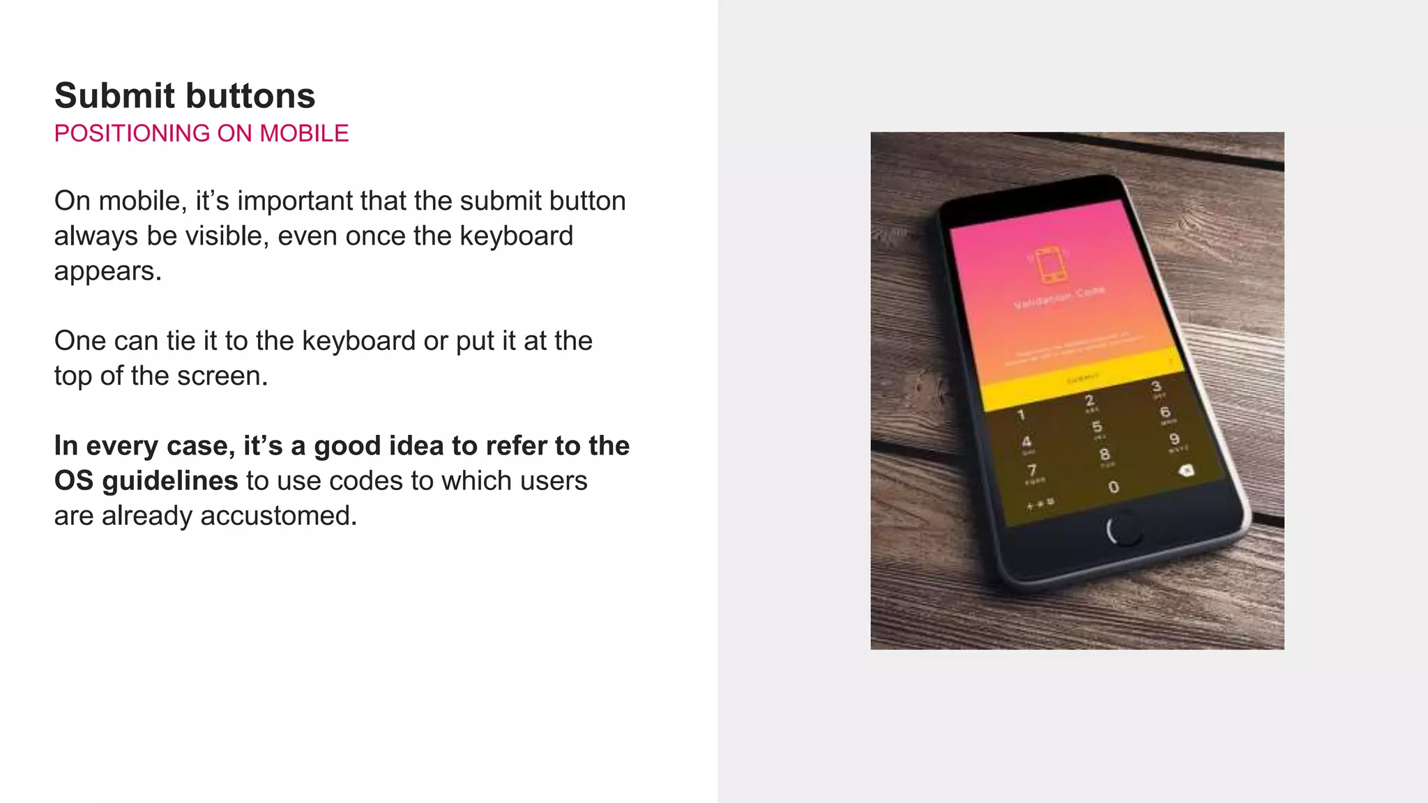 Submit buttons
POSITIONING ON MOBILE
On mobile, it’s important that the submit button
always be visible, even once the keyboard
appears.
One can tie it to the keyboard or put it at the
top of the screen.
In every case, it’s a good idea to refer to the
OS guidelines to use codes to which users
are already accustomed.
 