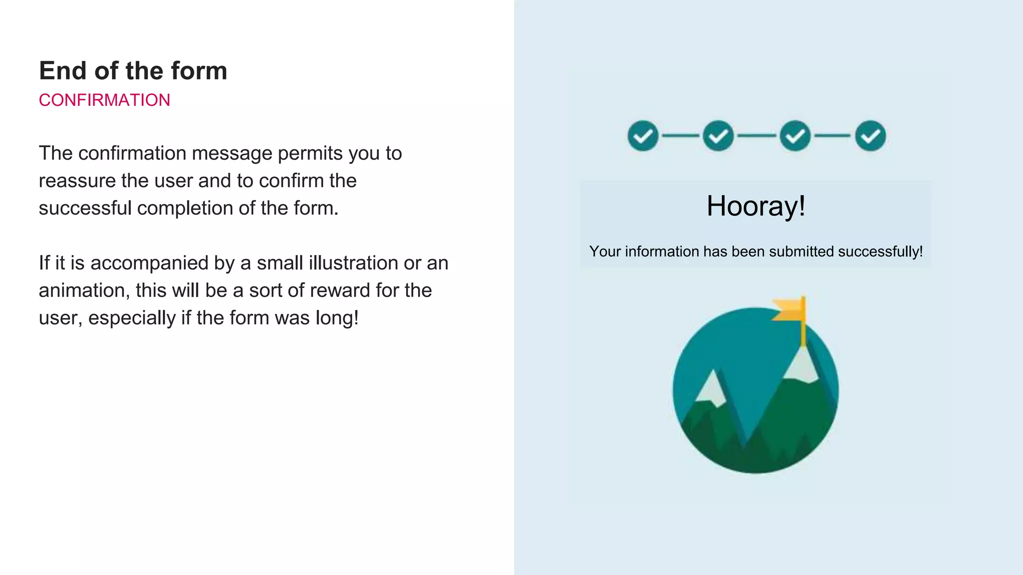 End of the form
CONFIRMATION
The confirmation message permits you to
reassure the user and to confirm the
successful completion of the form.
If it is accompanied by a small illustration or an
animation, this will be a sort of reward for the
user, especially if the form was long!
Hooray!
Your information has been submitted successfully!
 