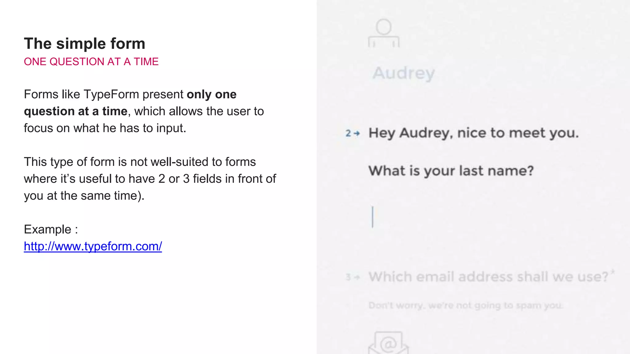 The simple form
ONE QUESTION AT A TIME
Forms like TypeForm present only one
question at a time, which allows the user to
focus on what he has to input.
This type of form is not well-suited to forms
where it’s useful to have 2 or 3 fields in front of
you at the same time).
Example :
http://www.typeform.com/
 