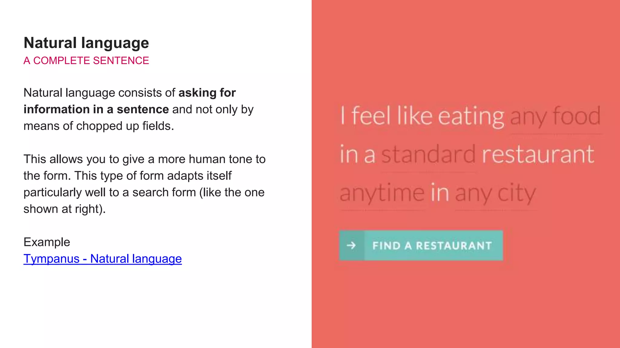 Natural language
A COMPLETE SENTENCE
Natural language consists of asking for
information in a sentence and not only by
means of chopped up fields.
This allows you to give a more human tone to
the form. This type of form adapts itself
particularly well to a search form (like the one
shown at right).
Example
Tympanus - Natural language
 