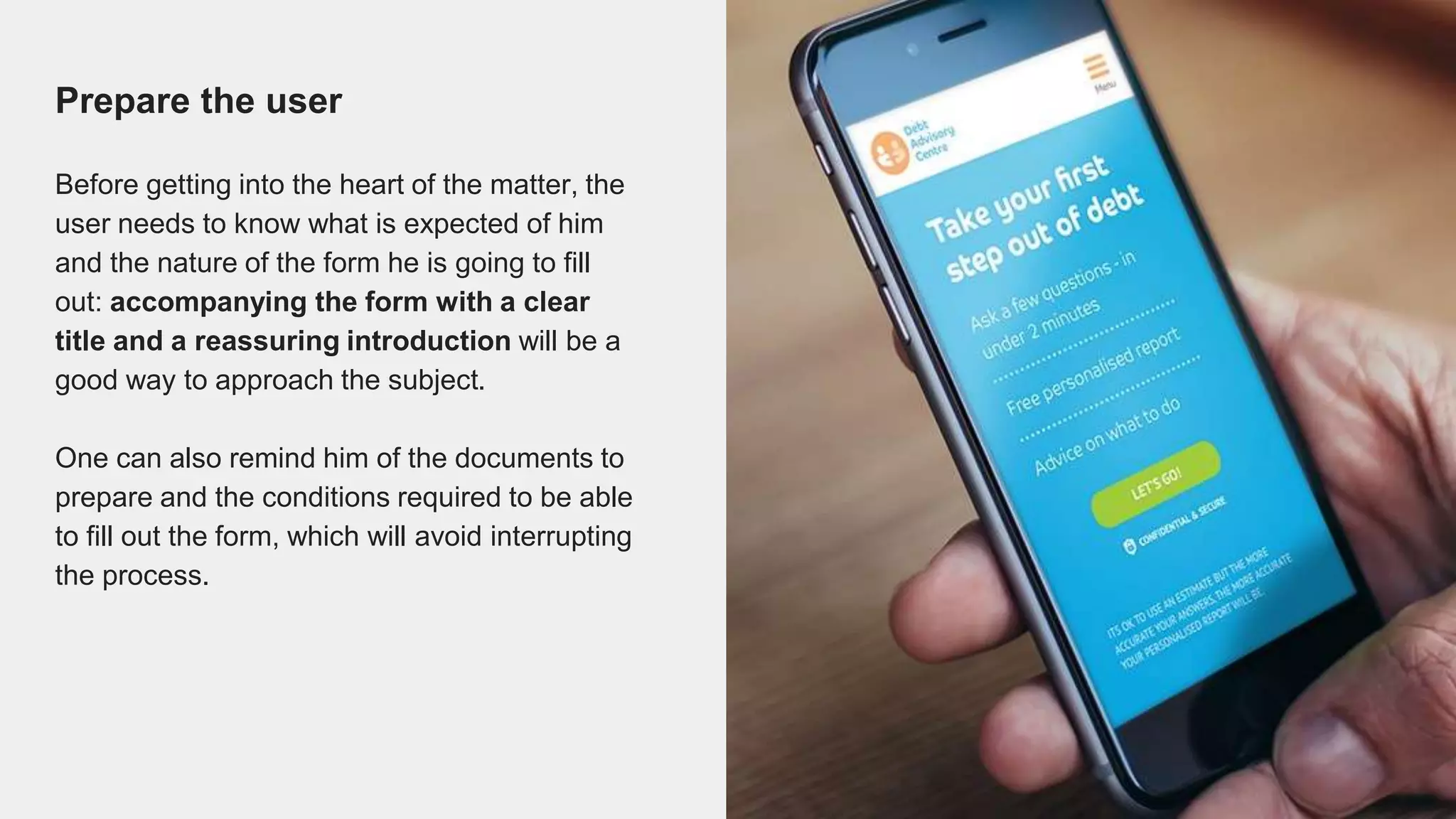 Prepare the user
Before getting into the heart of the matter, the
user needs to know what is expected of him
and the nature of the form he is going to fill
out: accompanying the form with a clear
title and a reassuring introduction will be a
good way to approach the subject.
One can also remind him of the documents to
prepare and the conditions required to be able
to fill out the form, which will avoid interrupting
the process.
 