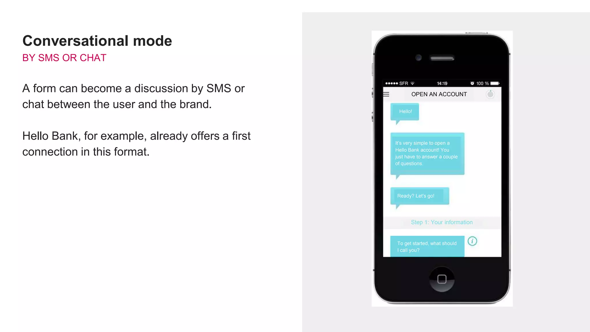 Conversational mode
BY SMS OR CHAT
A form can become a discussion by SMS or
chat between the user and the brand.
Hello Bank, for example, already offers a first
connection in this format.
OPEN AN ACCOUNT
Hello!
It’s very simple to open a
Hello Bank account! You
just have to answer a couple
of questions.
Ready? Let’s go!
Step 1: Your information
To get started, what should
I call you?
 