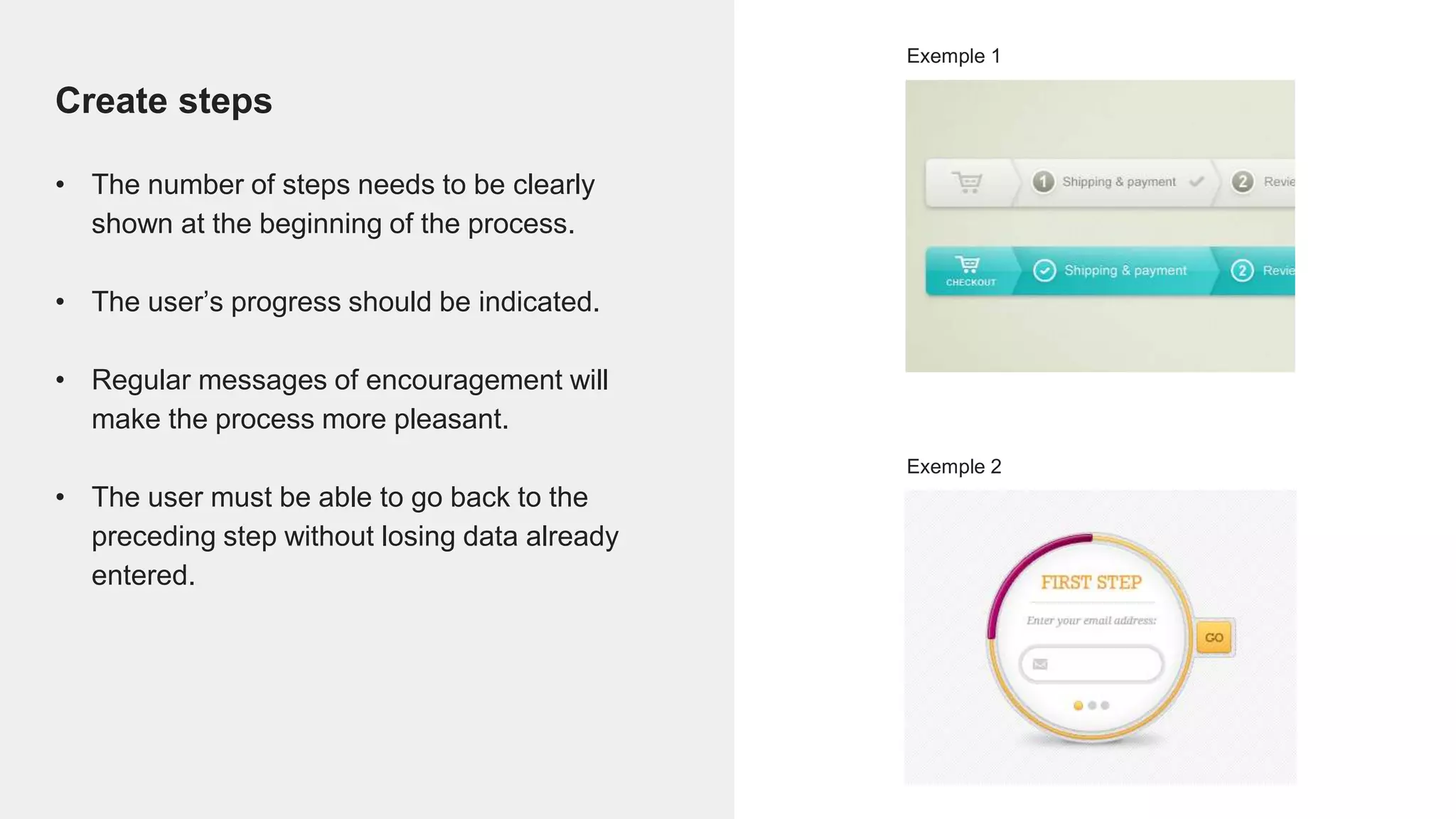Create steps
• The number of steps needs to be clearly
shown at the beginning of the process.
• The user’s progress should be indicated.
• Regular messages of encouragement will
make the process more pleasant.
• The user must be able to go back to the
preceding step without losing data already
entered.
Exemple 1
Exemple 2
 