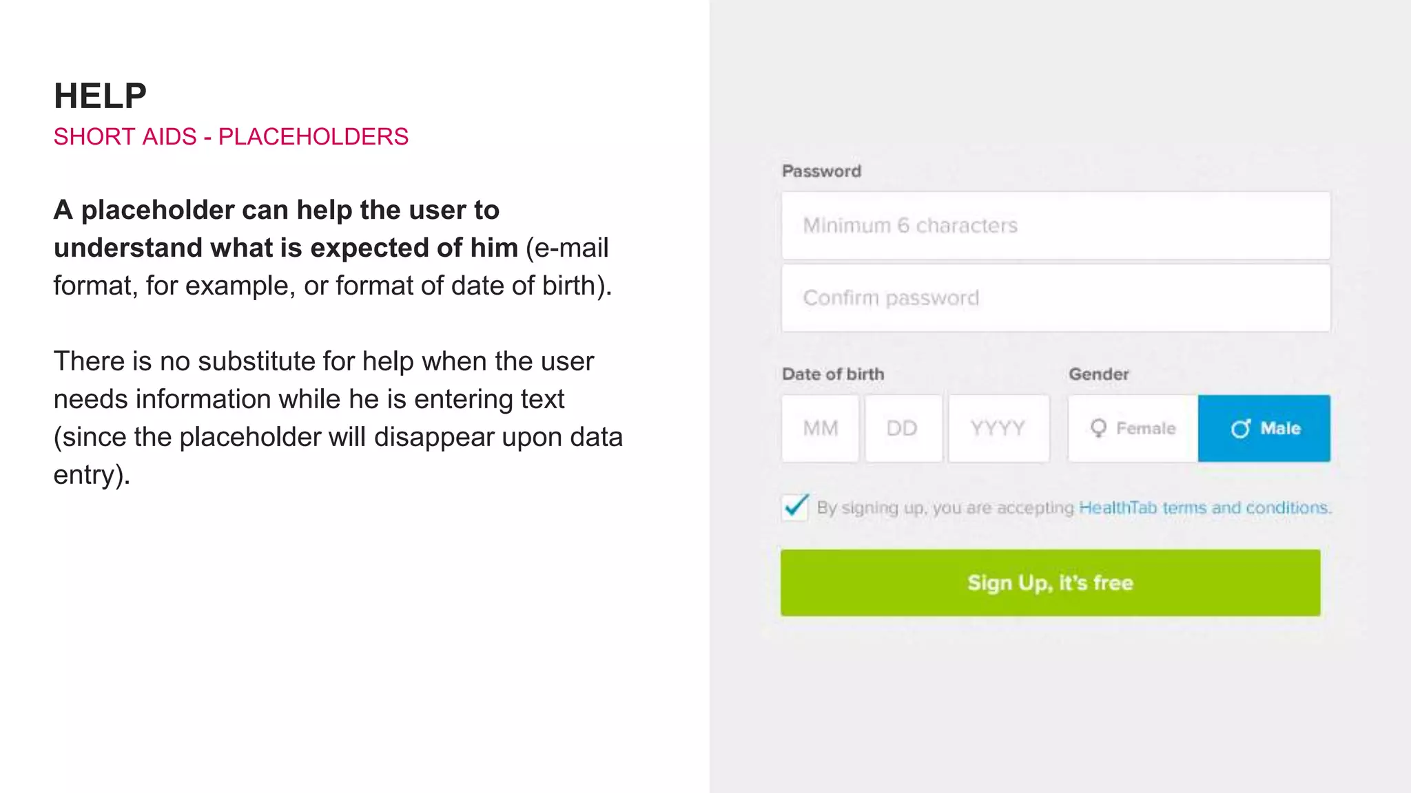 HELP
SHORT AIDS - PLACEHOLDERS
A placeholder can help the user to
understand what is expected of him (e-mail
format, for example, or format of date of birth).
There is no substitute for help when the user
needs information while he is entering text
(since the placeholder will disappear upon data
entry).
 