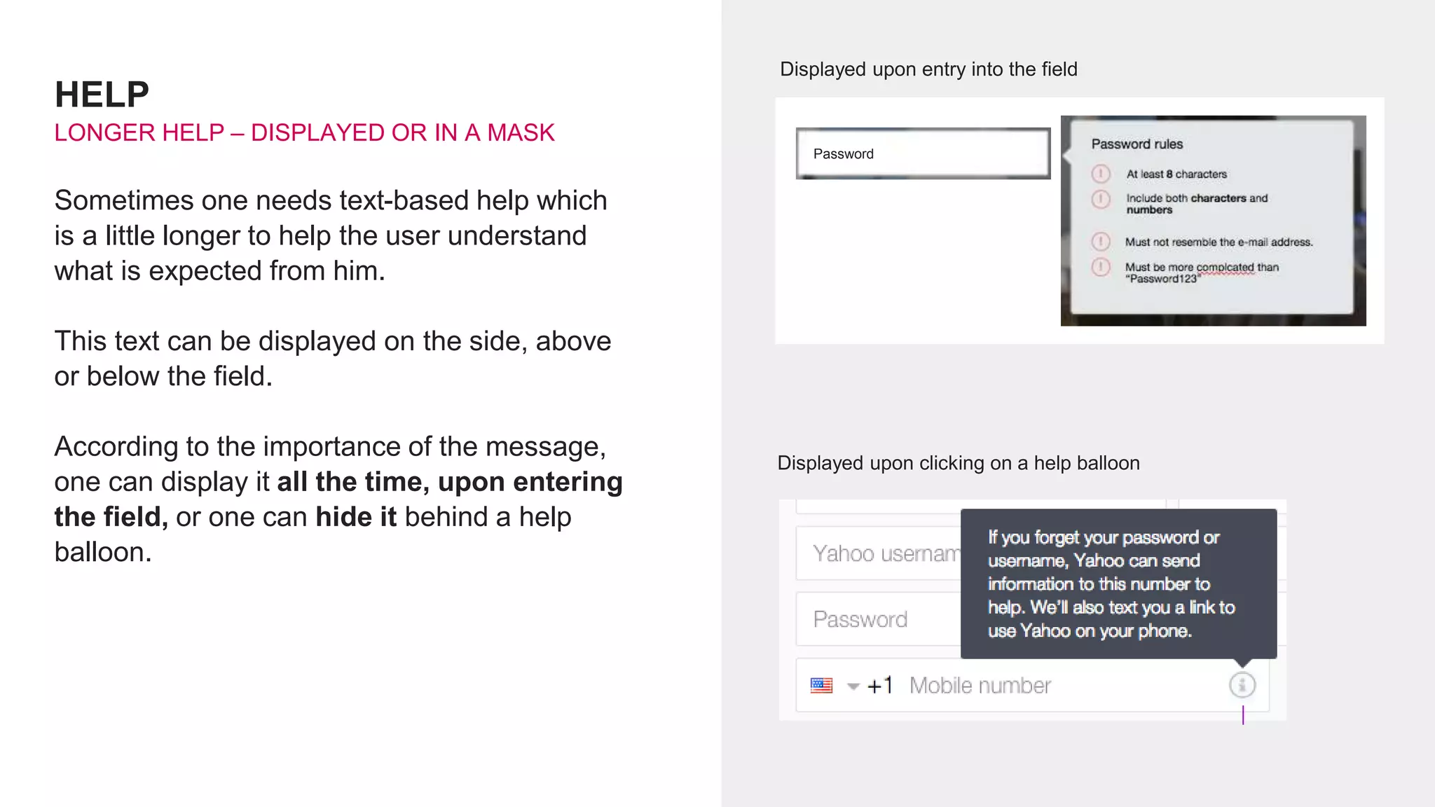 HELP
LONGER HELP – DISPLAYED OR IN A MASK
Sometimes one needs text-based help which
is a little longer to help the user understand
what is expected from him.
This text can be displayed on the side, above
or below the field.
According to the importance of the message,
one can display it all the time, upon entering
the field, or one can hide it behind a help
balloon.
Displayed upon entry into the field
Displayed upon clicking on a help balloon
Password
 