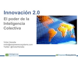 Innovación 2.0
El poder de la
Inteligencia
Colectiva


Victor Heredia
victor@empowerecosystems.com
Twitter: @VictorHeredia
 