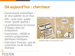 OA aujourd’hui : chercheur
• Souveraineté scientifique :
je veux publier ou je veux
• APC : quel coût, quelle
revue, quelle qualité ?
• La prééminence du facteur
d’impact dans les
évaluations
• Contraintes : H2020 et
certains programmes,
politiques étatiques
• Chercheur français : pas de
contrainte ou de facilité
étatique
19
(c) Restitution QSEC 2011-2011 groupe Doc en stock
 
