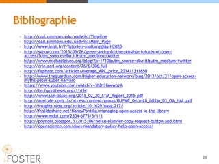 Bibliographie
• http://oad.simmons.edu/oadwiki/Timeline
• http://oad.simmons.edu/oadwiki/Main_Page
• http://www.inist.fr/?-Tutoriels-multimedias-H2020-
• http://svpow.com/2015/05/26/green-and-gold-the-possible-futures-of-open-
access/?utm_source=dlvr.it&utm_medium=twitter
• http://www.michaeleisen.org/blog/?p=1710&utm_source=dlvr.it&utm_medium=twitter
• http://crln.acrl.org/content/76/6/306.full
• http://figshare.com/articles/Average_APC_price_2014/1311650
• http://www.theguardian.com/higher-education-network/blog/2013/oct/21/open-access-
myths-peter-suber-harvard
• https://www.youtube.com/watch?v=3hB1HawwqzA
• http://bn.hypotheses.org/11434
• http://www.stm-assoc.org/2015_02_20_STM_Report_2015.pdf
• http://australe.upmc.fr/access/content/group/BUPMC_04/midi_biblio_03_OA_HAL.pdf
• http://insights.uksg.org/article/10.1629/uksg.217/
• http://fr.slideshare.net/NancyPontika/managing-open-access-in-the-library
• http://www.mdpi.com/2304-6775/3/1/1
• http://poynder.blogspot.fr/2015/06/hefce-elsevier-copy-request-button-and.html
• http://openscience.com/does-mandatory-policy-help-open-access/
26
 