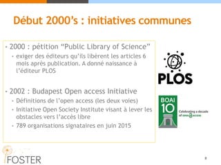 Début 2000’s : initiatives communes
• 2000 : pétition “Public Library of Science”
• exiger des éditeurs qu’ils libèrent les articles 6
mois après publication. A donné naissance à
l’éditeur PLOS
• 2002 : Budapest Open access Initiative
• Définitions de l’open access (les deux voies)
• Initiative Open Society Institute visant à lever les
obstacles vers l’accès libre
• 789 organisations signataires en juin 2015
8
 