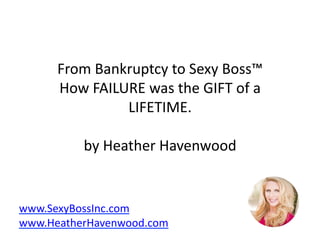 From	Bankruptcy	to	Sexy	Boss™	
How	FAILURE	was	the	GIFT	of	a	
LIFETIME.	
by	Heather	Havenwood	
www.SexyBossInc.com	
www.HeatherHavenwood.com	
 