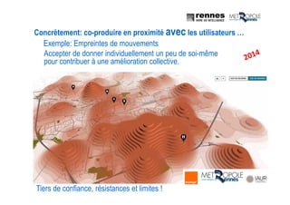 Tiers de confiance, résistances et limites !
Accepter de donner individuellement un peu de soi-même
pour contribuer à une amélioration collective.
Exemple: Empreintes de mouvements
Concrètement: co-produire en proximité avec les utilisateurs …
 