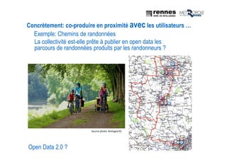 Open Data 2.0 ?
La collectivité est-elle prête à publier en open data les
parcours de randonnées produits par les randonneurs ?
Exemple: Chemins de randonnées
Concrètement: co-produire en proximité avec les utilisateurs …
Source photo: Bretagne35
 